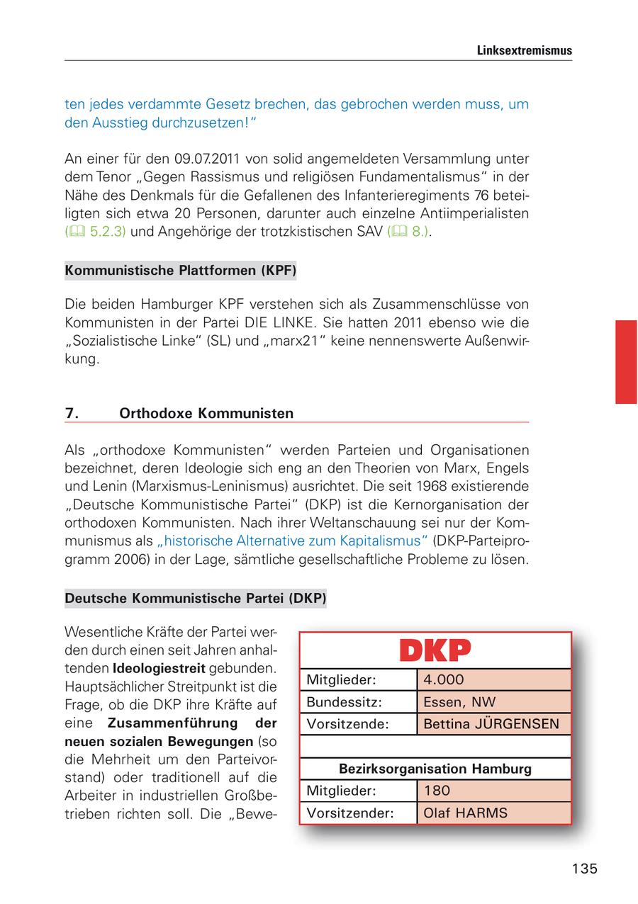 Linksextremismus ten jedes verdammte Gesetz brechen, das gebrochen werden muss, um den Ausstieg durchzusetzen!" An einer für den 09.07.2011 von solid angemeldeten Versammlung unter dem Tenor "Gegen Rassismus und religiösen Fundamentalismus" in der Nähe des Denkmals für die Gefallenen des Infanterieregiments 76 beteiligten sich etwa 20 Personen, darunter auch einzelne Antiimperialisten ( 5.2.3) und Angehörige der trotzkistischen SAV ( 8.). Kommunistische Plattformen (KPF) Die beiden Hamburger KPF verstehen sich als Zusammenschlüsse von Kommunisten in der Partei DIE LINKE. Sie hatten 2011 ebenso wie die "Sozialistische Linke" (SL) und "marx21" keine nennenswerte Außenwirkung. 7. Orthodoxe Kommunisten Als "orthodoxe Kommunisten" werden Parteien und Organisationen bezeichnet, deren Ideologie sich eng an den Theorien von Marx, Engels und Lenin (Marxismus-Leninismus) ausrichtet. Die seit 1968 existierende "Deutsche Kommunistische Partei" (DKP) ist die Kernorganisation der orthodoxen Kommunisten. Nach ihrer Weltanschauung sei nur der Kommunismus als "historische Alternative zum Kapitalismus" (DKP-Parteiprogramm 2006) in der Lage, sämtliche gesellschaftliche Probleme zu lösen. Deutsche Kommunistische Partei (DKP) Wesentliche Kräfte der Partei werden durch einen seit Jahren anhaltenden Ideologiestreit gebunden. Hauptsächlicher Streitpunkt ist die Mitglieder: 4.000 Frage, ob die DKP ihre Kräfte auf Bundessitz: Essen, NW eine Zusammenführung der Vorsitzende: Bettina JÜRGENSEN neuen sozialen Bewegungen (so die Mehrheit um den ParteivorBezirksorganisation Hamburg stand) oder traditionell auf die Arbeiter in industriellen GroßbeMitglieder: 180 trieben richten soll. Die "BeweVorsitzender: Olaf HARMS 135