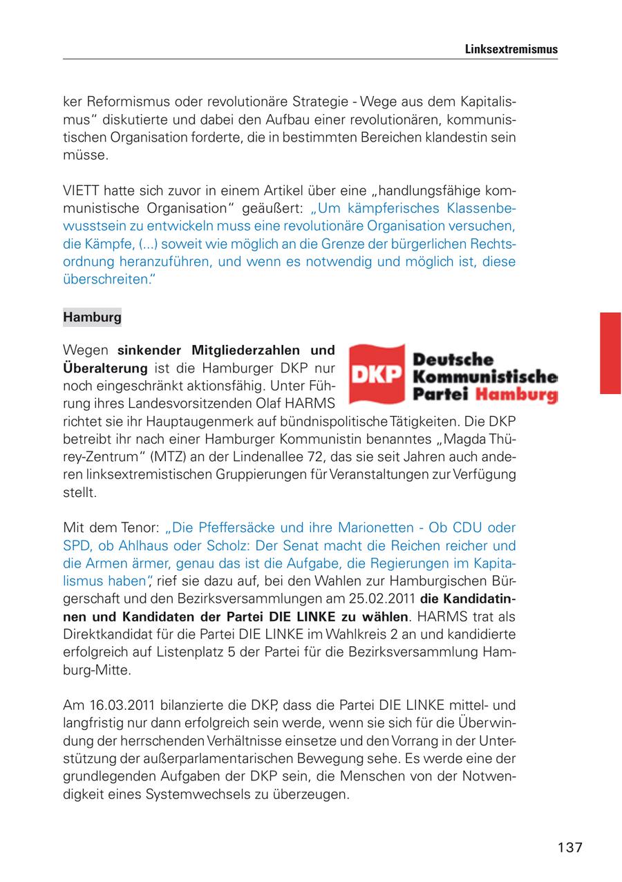 Linksextremismus ker Reformismus oder revolutionäre Strategie - Wege aus dem Kapitalismus" diskutierte und dabei den Aufbau einer revolutionären, kommunistischen Organisation forderte, die in bestimmten Bereichen klandestin sein müsse. VIETT hatte sich zuvor in einem Artikel über eine "handlungsfähige kommunistische Organisation" geäußert: "Um kämpferisches Klassenbewusstsein zu entwickeln muss eine revolutionäre Organisation versuchen, die Kämpfe, (...) soweit wie möglich an die Grenze der bürgerlichen Rechtsordnung heranzuführen, und wenn es notwendig und möglich ist, diese überschreiten." Hamburg Wegen sinkender Mitgliederzahlen und Überalterung ist die Hamburger DKP nur noch eingeschränkt aktionsfähig. Unter Führung ihres Landesvorsitzenden Olaf HARMS richtet sie ihr Hauptaugenmerk auf bündnispolitische Tätigkeiten. Die DKP betreibt ihr nach einer Hamburger Kommunistin benanntes "Magda Thürey-Zentrum" (MTZ) an der Lindenallee 72, das sie seit Jahren auch anderen linksextremistischen Gruppierungen für Veranstaltungen zur Verfügung stellt. Mit dem Tenor: "Die Pfeffersäcke und ihre Marionetten - Ob CDU oder SPD, ob Ahlhaus oder Scholz: Der Senat macht die Reichen reicher und die Armen ärmer, genau das ist die Aufgabe, die Regierungen im Kapitalismus haben", rief sie dazu auf, bei den Wahlen zur Hamburgischen Bürgerschaft und den Bezirksversammlungen am 25.02.2011 die Kandidatinnen und Kandidaten der Partei DIE LINKE zu wählen. HARMS trat als Direktkandidat für die Partei DIE LINKE im Wahlkreis 2 an und kandidierte erfolgreich auf Listenplatz 5 der Partei für die Bezirksversammlung Hamburg-Mitte. Am 16.03.2011 bilanzierte die DKP, dass die Partei DIE LINKE mittelund langfristig nur dann erfolgreich sein werde, wenn sie sich für die Überwindung der herrschenden Verhältnisse einsetze und den Vorrang in der Unterstützung der außerparlamentarischen Bewegung sehe. Es werde eine der grundlegenden Aufgaben der DKP sein, die Menschen von der Notwendigkeit eines Systemwechsels zu überzeugen. 137