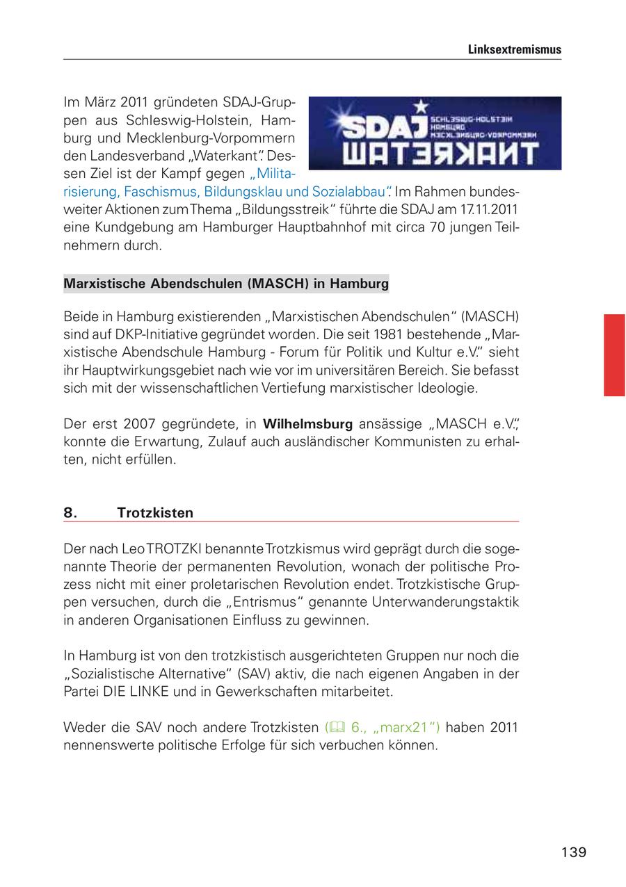 Linksextremismus Im März 2011 gründeten SDAJ-Gruppen aus Schleswig-Holstein, Hamburg und Mecklenburg-Vorpommern den Landesverband "Waterkant". Dessen Ziel ist der Kampf gegen "Militarisierung, Faschismus, Bildungsklau und Sozialabbau". Im Rahmen bundesweiter Aktionen zum Thema "Bildungsstreik" führte die SDAJ am 17.11.2011 eine Kundgebung am Hamburger Hauptbahnhof mit circa 70 jungen Teilnehmern durch. Marxistische Abendschulen (MASCH) in Hamburg Beide in Hamburg existierenden "Marxistischen Abendschulen" (MASCH) sind auf DKP-Initiative gegründet worden. Die seit 1981 bestehende "Marxistische Abendschule Hamburg - Forum für Politik und Kultur e.V." sieht ihr Hauptwirkungsgebiet nach wie vor im universitären Bereich. Sie befasst sich mit der wissenschaftlichen Vertiefung marxistischer Ideologie. Der erst 2007 gegründete, in Wilhelmsburg ansässige "MASCH e.V.", konnte die Erwartung, Zulauf auch ausländischer Kommunisten zu erhalten, nicht erfüllen. 8. Trotzkisten Der nach Leo TROTZKI benannte Trotzkismus wird geprägt durch die sogenannte Theorie der permanenten Revolution, wonach der politische Prozess nicht mit einer proletarischen Revolution endet. Trotzkistische Gruppen versuchen, durch die "Entrismus" genannte Unterwanderungstaktik in anderen Organisationen Einfluss zu gewinnen. In Hamburg ist von den trotzkistisch ausgerichteten Gruppen nur noch die "Sozialistische Alternative" (SAV) aktiv, die nach eigenen Angaben in der Partei DIE LINKE und in Gewerkschaften mitarbeitet. Weder die SAV noch andere Trotzkisten ( 6., "marx21") haben 2011 nennenswerte politische Erfolge für sich verbuchen können. 139