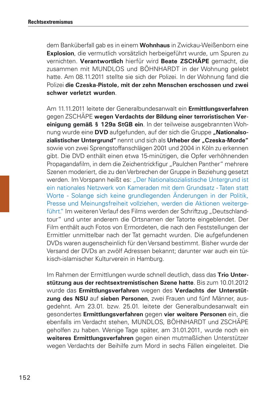 Rechtsextremismus dem Banküberfall gab es in einem Wohnhaus in Zwickau-Weißenborn eine Explosion, die vermutlich vorsätzlich herbeigeführt wurde, um Spuren zu vernichten. Verantwortlich hierfür wird Beate ZSCHÄPE gemacht, die zusammen mit MUNDLOS und BÖHNHARDT in der Wohnung gelebt hatte. Am 08.11.2011 stellte sie sich der Polizei. In der Wohnung fand die Polizei die Czeska-Pistole, mit der zehn Menschen erschossen und zwei schwer verletzt wurden. Am 11.11.2011 leitete der Generalbundesanwalt ein Ermittlungsverfahren gegen ZSCHÄPE wegen Verdachts der Bildung einer terroristischen Vereinigung gemäß SS 129a StGB ein. In der teilweise ausgebrannten Wohnung wurde eine DVD aufgefunden, auf der sich die Gruppe "Nationalsozialistischer Untergrund" nennt und sich als Urheber der "Czeska-Morde" sowie von zwei Sprengstoffanschlägen 2001 und 2004 in Köln zu erkennen gibt. Die DVD enthält einen etwa 15-minütigen, die Opfer verhöhnenden Propagandafilm, in dem die Zeichentrickfigur "Paulchen Panther" mehrere Szenen moderiert, die zu den Verbrechen der Gruppe in Beziehung gesetzt werden. Im Vorspann heißt es: "Der Nationalsozialistische Untergrund ist ein nationales Netzwerk von Kameraden mit dem Grundsatz - Taten statt Worte - Solange sich keine grundlegenden Änderungen in der Politik, Presse und Meinungsfreiheit vollziehen, werden die Aktionen weitergeführt." Im weiteren Verlauf des Films werden der Schriftzug "Deutschlandtour" und unter anderem die Ortsnamen der Tatorte eingeblendet. Der Film enthält auch Fotos von Ermordeten, die nach den Feststellungen der Ermittler unmittelbar nach der Tat gemacht wurden. Die aufgefundenen DVDs waren augenscheinlich für den Versand bestimmt. Bisher wurde der Versand der DVDs an zwölf Adressen bekannt; darunter war auch ein türkisch-islamischer Kulturverein in Hamburg. Im Rahmen der Ermittlungen wurde schnell deutlich, dass das Trio Unterstützung aus der rechtsextremistischen Szene hatte. Bis zum 10.01.2012 wurde das Ermittlungsverfahren wegen des Verdachts der Unterstützung des NSU auf sieben Personen, zwei Frauen und fünf Männer, ausgedehnt. Am 23.01. bzw. 25.01. leitete der Generalbundesanwalt ein gesondertes Ermittlungsverfahren gegen vier weitere Personen ein, die ebenfalls im Verdacht stehen, MUNDLOS, BÖHNHARDT und ZSCHÄPE geholfen zu haben. Wenige Tage später, am 31.01.2011, wurde noch ein weiteres Ermittlungsverfahren gegen einen mutmaßlichen Unterstützer wegen Verdachts der Beihilfe zum Mord in sechs Fällen eingeleitet. Die 152