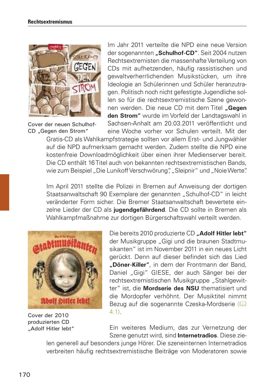 Rechtsextremismus Im Jahr 2011 verteilte die NPD eine neue Version der sogenannten "Schulhof-CD". Seit 2004 nutzen Rechtsextremisten die massenhafte Verteilung von CDs mit aufhetzenden, häufig rassistischen und gewaltverherrlichenden Musikstücken, um ihre Ideologie an Schülerinnen und Schüler heranzutragen. Politisch noch nicht gefestigte Jugendliche sollen so für die rechtsextremistische Szene gewonnen werden. Die neue CD mit dem Titel "Gegen den Strom" wurde im Vorfeld der Landtagswahl in Cover der neuen SchulhofSachsen-Anhalt am 20.03.2011 veröffentlicht und CD "Gegen den Strom" eine Woche vorher vor Schulen verteilt. Mit der Gratis-CD als Wahlkampfstrategie sollten vor allem Erstund Jungwähler auf die NPD aufmerksam gemacht werden. Zudem stellte die NPD eine kostenfreie Downloadmöglichkeit über einen ihrer Medienserver bereit. Die CD enthält 16 Titel auch von bekannten rechtsextremistischen Bands, wie zum Beispiel "Die Lunikoff Verschwörung", "Sleipnir" und "Noie Werte". Im April 2011 stellte die Polizei in Bremen auf Anweisung der dortigen Staatsanwaltschaft 90 Exemplare der genannten "Schulhof-CD" in leicht veränderter Form sicher. Die Bremer Staatsanwaltschaft bewertete einzelne Lieder der CD als jugendgefährdend. Die CD sollte in Bremen als Wahlkampfmaßnahme zur dortigen Bürgerschaftswahl verteilt werden. Die bereits 2010 produzierte CD "Adolf Hitler lebt" der Musikgruppe "Gigi und die braunen Stadtmusikanten" ist im November 2011 in ein neues Licht gerückt. Denn auf dieser befindet sich das Lied "Döner-Killer", in dem der Frontmann der Band, Daniel "Gigi" GIESE, der auch Sänger bei der rechtsextremistischen Musikgruppe "Stahlgewitter" ist, die Mordserie des NSU thematisiert und die Mordopfer verhöhnt. Der Musiktitel nimmt Bezug auf die sogenannte Czeska-Mordserie ( 4.1). Cover der 2010 produzierten CD "Adolf Hitler lebt" Ein weiteres Medium, das zur Vernetzung der Szene genutzt wird, sind Internetradios. Diese zielen generell auf besonders junge Hörer. Die szeneinternen Internetradios verbreiten häufig rechtsextremistische Beiträge von Moderatoren sowie 170