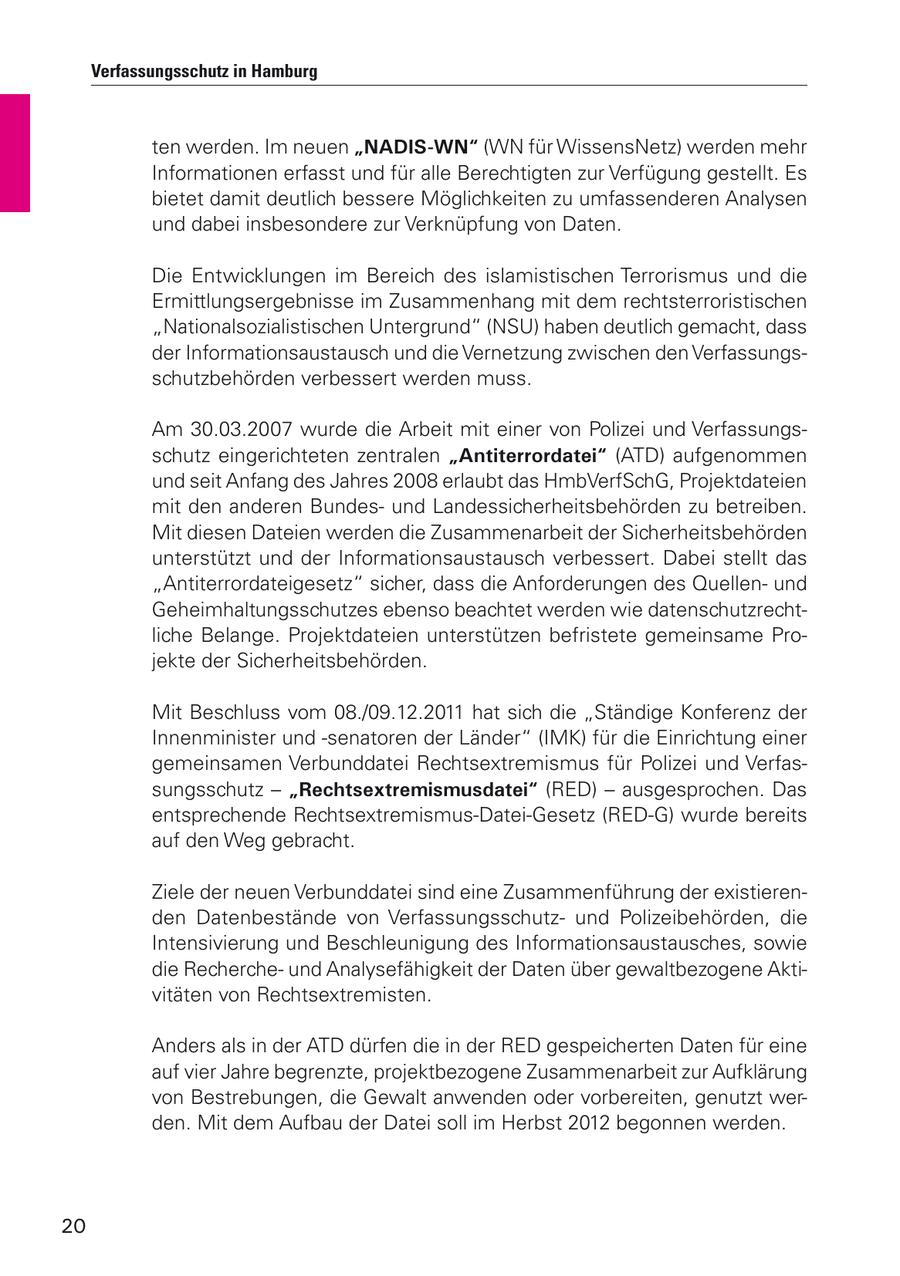 Verfassungsschutz in Hamburg ten werden. Im neuen "NADIS-WN" (WN für WissensNetz) werden mehr Informationen erfasst und für alle Berechtigten zur Verfügung gestellt. Es bietet damit deutlich bessere Möglichkeiten zu umfassenderen Analysen und dabei insbesondere zur Verknüpfung von Daten. Die Entwicklungen im Bereich des islamistischen Terrorismus und die Ermittlungsergebnisse im Zusammenhang mit dem rechtsterroristischen "Nationalsozialistischen Untergrund" (NSU) haben deutlich gemacht, dass der Informationsaustausch und die Vernetzung zwischen den Verfassungsschutzbehörden verbessert werden muss. Am 30.03.2007 wurde die Arbeit mit einer von Polizei und Verfassungsschutz eingerichteten zentralen "Antiterrordatei" (ATD) aufgenommen und seit Anfang des Jahres 2008 erlaubt das HmbVerfSchG, Projektdateien mit den anderen Bundesund Landessicherheitsbehörden zu betreiben. Mit diesen Dateien werden die Zusammenarbeit der Sicherheitsbehörden unterstützt und der Informationsaustausch verbessert. Dabei stellt das "Antiterrordateigesetz" sicher, dass die Anforderungen des Quellenund Geheimhaltungsschutzes ebenso beachtet werden wie datenschutzrechtliche Belange. Projektdateien unterstützen befristete gemeinsame Projekte der Sicherheitsbehörden. Mit Beschluss vom 08./09.12.2011 hat sich die "Ständige Konferenz der Innenminister und -senatoren der Länder" (IMK) für die Einrichtung einer gemeinsamen Verbunddatei Rechtsextremismus für Polizei und Verfassungsschutz - "Rechtsextremismusdatei" (RED) - ausgesprochen. Das entsprechende Rechtsextremismus-Datei-Gesetz (RED-G) wurde bereits auf den Weg gebracht. Ziele der neuen Verbunddatei sind eine Zusammenführung der existierenden Datenbestände von Verfassungsschutzund Polizeibehörden, die Intensivierung und Beschleunigung des Informationsaustausches, sowie die Rechercheund Analysefähigkeit der Daten über gewaltbezogene Aktivitäten von Rechtsextremisten. Anders als in der ATD dürfen die in der RED gespeicherten Daten für eine auf vier Jahre begrenzte, projektbezogene Zusammenarbeit zur Aufklärung von Bestrebungen, die Gewalt anwenden oder vorbereiten, genutzt werden. Mit dem Aufbau der Datei soll im Herbst 2012 begonnen werden. 20