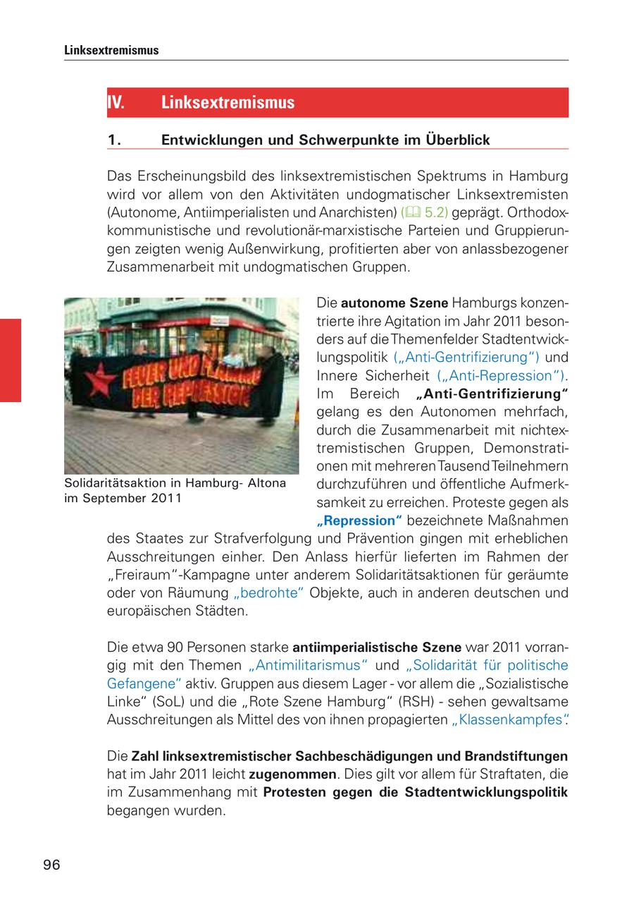Linksextremismus IV. Linksextremismus 1. Entwicklungen und Schwerpunkte im Überblick Das Erscheinungsbild des linksextremistischen Spektrums in Hamburg wird vor allem von den Aktivitäten undogmatischer Linksextremisten (Autonome, Antiimperialisten und Anarchisten) ( 5.2) geprägt. Orthodoxkommunistische und revolutionär-marxistische Parteien und Gruppierungen zeigten wenig Außenwirkung, profitierten aber von anlassbezogener Zusammenarbeit mit undogmatischen Gruppen. Die autonome Szene Hamburgs konzentrierte ihre Agitation im Jahr 2011 besonders auf die Themenfelder Stadtentwicklungspolitik ("Anti-Gentrifizierung") und Innere Sicherheit ("Anti-Repression"). Im Bereich "Anti-Gentrifizierung" gelang es den Autonomen mehrfach, durch die Zusammenarbeit mit nichtextremistischen Gruppen, Demonstrationen mit mehreren Tausend Teilnehmern Solidaritätsaktion in HamburgAltona durchzuführen und öffentliche Aufmerkim September 2011 samkeit zu erreichen. Proteste gegen als "Repression" bezeichnete Maßnahmen des Staates zur Strafverfolgung und Prävention gingen mit erheblichen Ausschreitungen einher. Den Anlass hierfür lieferten im Rahmen der "Freiraum"-Kampagne unter anderem Solidaritätsaktionen für geräumte oder von Räumung "bedrohte" Objekte, auch in anderen deutschen und europäischen Städten. Die etwa 90 Personen starke antiimperialistische Szene war 2011 vorrangig mit den Themen "Antimilitarismus" und "Solidarität für politische Gefangene" aktiv. Gruppen aus diesem Lager - vor allem die "Sozialistische Linke" (SoL) und die "Rote Szene Hamburg" (RSH) - sehen gewaltsame Ausschreitungen als Mittel des von ihnen propagierten "Klassenkampfes". Die Zahl linksextremistischer Sachbeschädigungen und Brandstiftungen hat im Jahr 2011 leicht zugenommen. Dies gilt vor allem für Straftaten, die im Zusammenhang mit Protesten gegen die Stadtentwicklungspolitik begangen wurden. 96