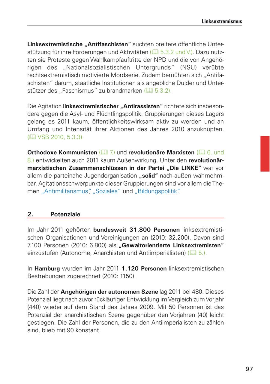 Linksextremismus Linksextremistische "Antifaschisten" suchten breitere öffentliche Unterstützung für ihre Forderungen und Aktivitäten ( 5.3.2 und V.). Dazu nutzten sie Proteste gegen Wahlkampfauftritte der NPD und die von Angehörigen des "Nationalsozialistischen Untergrunds" (NSU) verübte rechtsextremistisch motivierte Mordserie. Zudem bemühten sich "Antifaschisten" darum, staatliche Institutionen als angebliche Dulder und Unterstützer des "Faschismus" zu brandmarken ( 5.3.2). Die Agitation linksextremistischer "Antirassisten" richtete sich insbesondere gegen die Asylund Flüchtlingspolitik. Gruppierungen dieses Lagers gelang es 2011 kaum, öffentlichkeitswirksam aktiv zu werden und an Umfang und Intensität ihrer Aktionen des Jahres 2010 anzuknüpfen. ( VSB 2010, 5.3.3) Orthodoxe Kommunisten ( 7.) und revolutionäre Marxisten ( 6. und 8.) entwickelten auch 2011 kaum Außenwirkung. Unter den revolutionärmarxistischen Zusammenschlüssen in der Partei "Die LINKE" war vor allem die parteinahe Jugendorganisation "solid" nach außen wahrnehmbar. Agitationsschwerpunkte dieser Gruppierungen sind vor allem die Themen "Antimilitarismus", "Soziales" und "Bildungspolitik". 2. Potenziale Im Jahr 2011 gehörten bundesweit 31.800 Personen linksextremistischen Organisationen und Vereinigungen an (2010: 32.200). Davon sind 7.100 Personen (2010: 6.800) als "Gewaltorientierte Linksextremisten" einzustufen (Autonome, Anarchisten und Antiimperialisten) ( 5.). In Hamburg wurden im Jahr 2011 1.120 Personen linksextremistischen Bestrebungen zugerechnet (2010: 1150). Die Zahl der Angehörigen der autonomen Szene lag 2011 bei 480. Dieses Potenzial liegt nach zuvor rückläufiger Entwicklung im Vergleich zum Vorjahr (440) wieder auf dem Stand des Jahres 2009. Mit 50 Personen ist das Potenzial der anarchistischen Szene gegenüber den Vorjahren (40) leicht gestiegen. Die Zahl der Personen, die zu den Antiimperialisten zu zählen sind, blieb mit 90 konstant. 97