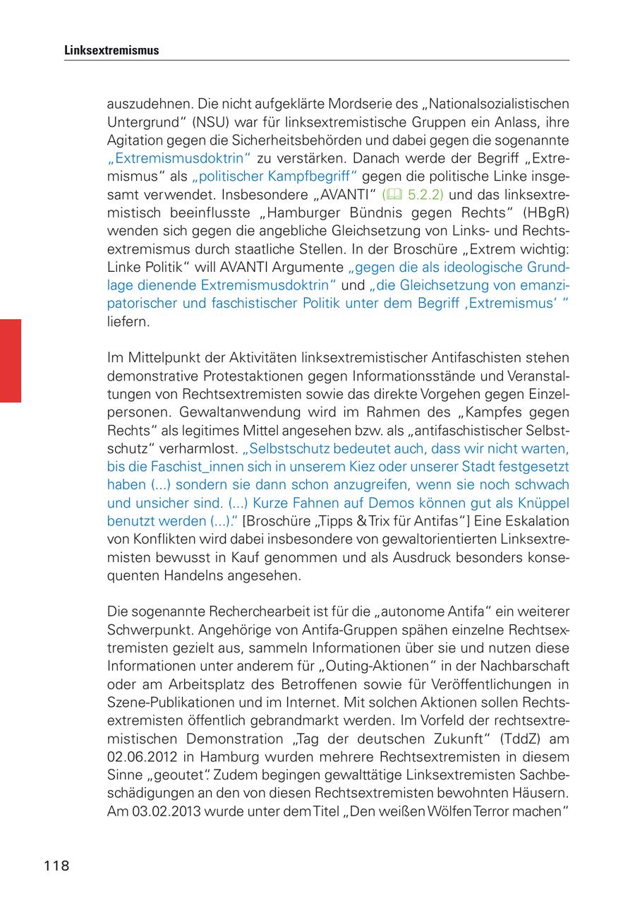 Linksextremismus auszudehnen. Die nicht aufgeklärte Mordserie des "Nationalsozialistischen Untergrund" (NSU) war für linksextremistische Gruppen ein Anlass, ihre Agitation gegen die Sicherheitsbehörden und dabei gegen die sogenannte "Extremismusdoktrin" zu verstärken. Danach werde der Begriff "Extremismus" als "politischer Kampfbegriff" gegen die politische Linke insgesamt verwendet. Insbesondere "AVANTI" ( 5.2.2) und das linksextremistisch beeinflusste "Hamburger Bündnis gegen Rechts" (HBgR) wenden sich gegen die angebliche Gleichsetzung von Linksund Rechtsextremismus durch staatliche Stellen. In der Broschüre "Extrem wichtig: Linke Politik" will AVANTI Argumente "gegen die als ideologische Grundlage dienende Extremismusdoktrin" und "die Gleichsetzung von emanzipatorischer und faschistischer Politik unter dem Begriff ,Extremismus' " liefern. Im Mittelpunkt der Aktivitäten linksextremistischer Antifaschisten stehen demonstrative Protestaktionen gegen Informationsstände und Veranstaltungen von Rechtsextremisten sowie das direkte Vorgehen gegen Einzelpersonen. Gewaltanwendung wird im Rahmen des "Kampfes gegen Rechts" als legitimes Mittel angesehen bzw. als "antifaschistischer Selbstschutz" verharmlost. "Selbstschutz bedeutet auch, dass wir nicht warten, bis die Faschist_innen sich in unserem Kiez oder unserer Stadt festgesetzt haben (...) sondern sie dann schon anzugreifen, wenn sie noch schwach und unsicher sind. (...) Kurze Fahnen auf Demos können gut als Knüppel benutzt werden (...)." [Broschüre "Tipps & Trix für Antifas"] Eine Eskalation von Konflikten wird dabei insbesondere von gewaltorientierten Linksextremisten bewusst in Kauf genommen und als Ausdruck besonders konsequenten Handelns angesehen. Die sogenannte Recherchearbeit ist für die "autonome Antifa" ein weiterer Schwerpunkt. Angehörige von Antifa-Gruppen spähen einzelne Rechtsextremisten gezielt aus, sammeln Informationen über sie und nutzen diese Informationen unter anderem für "Outing-Aktionen" in der Nachbarschaft oder am Arbeitsplatz des Betroffenen sowie für Veröffentlichungen in Szene-Publikationen und im Internet. Mit solchen Aktionen sollen Rechtsextremisten öffentlich gebrandmarkt werden. Im Vorfeld der rechtsextremistischen Demonstration "Tag der deutschen Zukunft" (TddZ) am 02.06.2012 in Hamburg wurden mehrere Rechtsextremisten in diesem Sinne "geoutet". Zudem begingen gewalttätige Linksextremisten Sachbeschädigungen an den von diesen Rechtsextremisten bewohnten Häusern. Am 03.02.2013 wurde unter dem Titel "Den weißen Wölfen Terror machen" 118