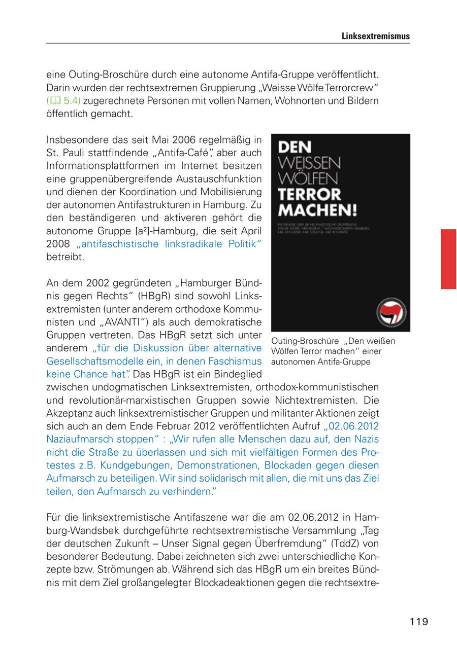 Linksextremismus eine Outing-Broschüre durch eine autonome Antifa-Gruppe veröffentlicht. Darin wurden der rechtsextremen Gruppierung "Weisse Wölfe Terrorcrew" ( 5.4) zugerechnete Personen mit vollen Namen, Wohnorten und Bildern öffentlich gemacht. Insbesondere das seit Mai 2006 regelmäßig in St. Pauli stattfindende "Antifa-Cafe", aber auch Informationsplattformen im Internet besitzen eine gruppenübergreifende Austauschfunktion und dienen der Koordination und Mobilisierung der autonomen Antifastrukturen in Hamburg. Zu den beständigeren und aktiveren gehört die autonome Gruppe [a2]-Hamburg, die seit April 2008 "antifaschistische linksradikale Politik" betreibt. An dem 2002 gegründeten "Hamburger Bündnis gegen Rechts" (HBgR) sind sowohl Linksextremisten (unter anderem orthodoxe Kommunisten und "AVANTI") als auch demokratische Gruppen vertreten. Das HBgR setzt sich unter Outing-Broschüre "Den weißen anderem "für die Diskussion über alternative Wölfen Terror machen" einer Gesellschaftsmodelle ein, in denen Faschismus autonomen Antifa-Gruppe keine Chance hat". Das HBgR ist ein Bindeglied zwischen undogmatischen Linksextremisten, orthodox-kommunistischen und revolutionär-marxistischen Gruppen sowie Nichtextremisten. Die Akzeptanz auch linksextremistischer Gruppen und militanter Aktionen zeigt sich auch an dem Ende Februar 2012 veröffentlichten Aufruf "02.06.2012 Naziaufmarsch stoppen" : "Wir rufen alle Menschen dazu auf, den Nazis nicht die Straße zu überlassen und sich mit vielfältigen Formen des Protestes z.B. Kundgebungen, Demonstrationen, Blockaden gegen diesen Aufmarsch zu beteiligen. Wir sind solidarisch mit allen, die mit uns das Ziel teilen, den Aufmarsch zu verhindern." Für die linksextremistische Antifaszene war die am 02.06.2012 in Hamburg-Wandsbek durchgeführte rechtsextremistische Versammlung "Tag der deutschen Zukunft - Unser Signal gegen Überfremdung" (TddZ) von besonderer Bedeutung. Dabei zeichneten sich zwei unterschiedliche Konzepte bzw. Strömungen ab. Während sich das HBgR um ein breites Bündnis mit dem Ziel großangelegter Blockadeaktionen gegen die rechtsextre119