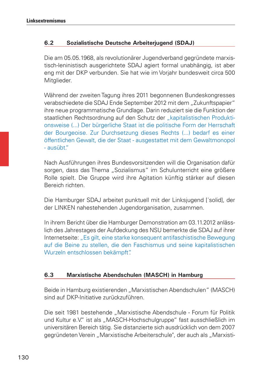 Linksextremismus 6.2 Sozialistische Deutsche Arbeiterjugend (SDAJ) Die am 05.05.1968, als revolutionärer Jugendverband gegründete marxistisch-leninistisch ausgerichtete SDAJ agiert formal unabhängig, ist aber eng mit der DKP verbunden. Sie hat wie im Vorjahr bundesweit circa 500 Mitglieder. Während der zweiten Tagung ihres 2011 begonnenen Bundeskongresses verabschiedete die SDAJ Ende September 2012 mit dem "Zukunftspapier" ihre neue programmatische Grundlage. Darin reduziert sie die Funktion der staatlichen Rechtsordnung auf den Schutz der "kapitalistischen Produktionsweise (...) Der bürgerliche Staat ist die politische Form der Herrschaft der Bourgeoise. Zur Durchsetzung dieses Rechts (...) bedarf es einer öffentlichen Gewalt, die der Staat - ausgestattet mit dem Gewaltmonopol - ausübt." Nach Ausführungen ihres Bundesvorsitzenden will die Organisation dafür sorgen, dass das Thema "Sozialismus" im Schulunterricht eine größere Rolle spielt. Die Gruppe wird ihre Agitation künftig stärker auf diesen Bereich richten. Die Hamburger SDAJ arbeitet punktuell mit der Linksjugend ['solid], der der LINKEN nahestehenden Jugendorganisation, zusammen. In ihrem Bericht über die Hamburger Demonstration am 03.11.2012 anlässlich des Jahrestages der Aufdeckung des NSU bemerkte die SDAJ auf ihrer Internetseite: "Es gilt, eine starke konsequent antifaschistische Bewegung auf die Beine zu stellen, die den Faschismus und seine kapitalistischen Wurzeln entschlossen bekämpft". 6.3 Marxistische Abendschulen (MASCH) in Hamburg Beide in Hamburg existierenden "Marxistischen Abendschulen" (MASCH) sind auf DKP-Initiative zurückzuführen. Die seit 1981 bestehende "Marxistische Abendschule - Forum für Politik und Kultur e.V." ist als "MASCH-Hochschulgruppe" fast ausschließlich im universitären Bereich tätig. Sie distanzierte sich ausdrücklich von dem 2007 gegründeten Verein "Marxistische Arbeiterschule", der auch als "Marxisti130