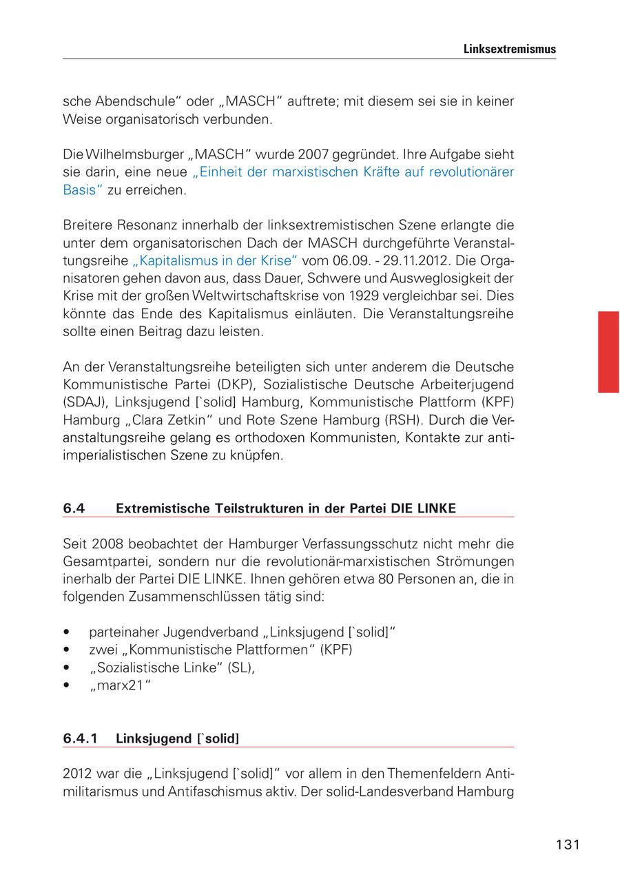 Linksextremismus sche Abendschule" oder "MASCH" auftrete; mit diesem sei sie in keiner Weise organisatorisch verbunden. Die Wilhelmsburger "MASCH" wurde 2007 gegründet. Ihre Aufgabe sieht sie darin, eine neue "Einheit der marxistischen Kräfte auf revolutionärer Basis" zu erreichen. Breitere Resonanz innerhalb der linksextremistischen Szene erlangte die unter dem organisatorischen Dach der MASCH durchgeführte Veranstaltungsreihe "Kapitalismus in der Krise" vom 06.09. - 29.11.2012. Die Organisatoren gehen davon aus, dass Dauer, Schwere und Ausweglosigkeit der Krise mit der großen Weltwirtschaftskrise von 1929 vergleichbar sei. Dies könnte das Ende des Kapitalismus einläuten. Die Veranstaltungsreihe sollte einen Beitrag dazu leisten. An der Veranstaltungsreihe beteiligten sich unter anderem die Deutsche Kommunistische Partei (DKP), Sozialistische Deutsche Arbeiterjugend (SDAJ), Linksjugend ['solid] Hamburg, Kommunistische Plattform (KPF) Hamburg "Clara Zetkin" und Rote Szene Hamburg (RSH). Durch die Veranstaltungsreihe gelang es orthodoxen Kommunisten, Kontakte zur antiimperialistischen Szene zu knüpfen. 6.4 Extremistische Teilstrukturen in der Partei DIE LINKE Seit 2008 beobachtet der Hamburger Verfassungsschutz nicht mehr die Gesamtpartei, sondern nur die revolutionär-marxistischen Strömungen inerhalb der Partei DIE LINKE. Ihnen gehören etwa 80 Personen an, die in folgenden Zusammenschlüssen tätig sind: * parteinaher Jugendverband "Linksjugend ['solid]" * zwei "Kommunistische Plattformen" (KPF) * "Sozialistische Linke" (SL), * "marx21" 6.4.1 Linksjugend ['solid] 2012 war die "Linksjugend ['solid]" vor allem in den Themenfeldern Antimilitarismus und Antifaschismus aktiv. Der solid-Landesverband Hamburg 131