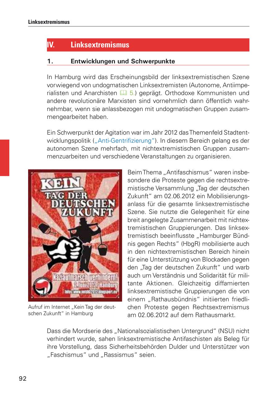 Linksextremismus IV. Linksextremismus 1. Entwicklungen und Schwerpunkte In Hamburg wird das Erscheinungsbild der linksextremistischen Szene vorwiegend von undogmatischen Linksextremisten (Autonome, Antiimperialisten und Anarchisten 5.) geprägt. Orthodoxe Kommunisten und andere revolutionäre Marxisten sind vornehmlich dann öffentlich wahrnehmbar, wenn sie anlassbezogen mit undogmatischen Gruppen zusammengearbeitet haben. Ein Schwerpunkt der Agitation war im Jahr 2012 das Themenfeld Stadtentwicklungspolitik ("Anti-Gentrifizierung"). In diesem Bereich gelang es der autonomen Szene mehrfach, mit nichtextremistischen Gruppen zusammenzuarbeiten und verschiedene Veranstaltungen zu organisieren. Beim Thema "Antifaschismus" waren insbesondere die Proteste gegen die rechtsextremistische Versammlung "Tag der deutschen Zukunft" am 02.06.2012 ein Mobilisierungsanlass für die gesamte linksextremistische Szene. Sie nutzte die Gelegenheit für eine breit angelegte Zusammenarbeit mit nichtextremistischen Gruppierungen. Das linksextremistisch beeinflusste "Hamburger Bündnis gegen Rechts" (HbgR) mobilisierte auch in den nichtextremistischen Bereich hinein für eine Unterstützung von Blockaden gegen den "Tag der deutschen Zukunft" und warb auch um Verständnis und Solidarität für militante Aktionen. Gleichzeitig diffamierten linksextremistische Gruppierungen die von einem "Rathausbündnis" initiierten friedliAufruf im Internet "Kein Tag der deutchen Proteste gegen Rechtsextremismus schen Zukunft" in Hamburg am 02.06.2012 auf dem Rathausmarkt. Dass die Mordserie des "Nationalsozialistischen Untergrund" (NSU) nicht verhindert wurde, sahen linksextremistische Antifaschisten als Beleg für ihre Vorstellung, dass Sicherheitsbehörden Dulder und Unterstützer von "Faschismus" und "Rassismus" seien. 92