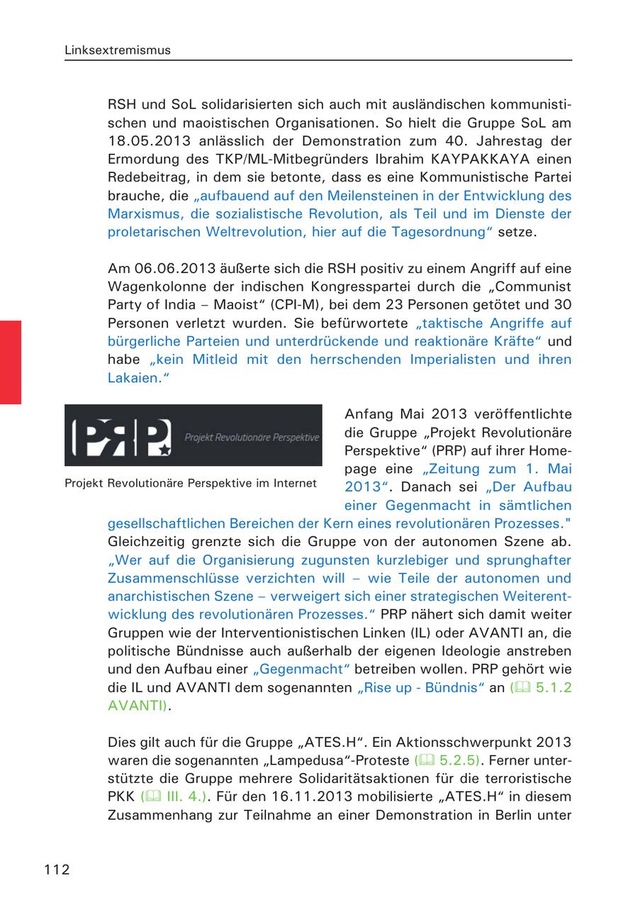 Linksextremismus RSH und SoL solidarisierten sich auch mit ausländischen kommunistischen und maoistischen Organisationen. So hielt die Gruppe SoL am 18.05.2013 anlässlich der Demonstration zum 40. Jahrestag der Ermordung des TKP/ML-Mitbegründers Ibrahim KAYPAKKAYA einen Redebeitrag, in dem sie betonte, dass es eine Kommunistische Partei brauche, die "aufbauend auf den Meilensteinen in der Entwicklung des Marxismus, die sozialistische Revolution, als Teil und im Dienste der proletarischen Weltrevolution, hier auf die Tagesordnung" setze. Am 06.06.2013 äußerte sich die RSH positiv zu einem Angriff auf eine Wagenkolonne der indischen Kongresspartei durch die "Communist Party of India - Maoist" (CPI-M), bei dem 23 Personen getötet und 30 Personen verletzt wurden. Sie befürwortete "taktische Angriffe auf bürgerliche Parteien und unterdrückende und reaktionäre Kräfte" und habe "kein Mitleid mit den herrschenden Imperialisten und ihren Lakaien." Anfang Mai 2013 veröffentlichte die Gruppe "Projekt Revolutionäre Perspektive" (PRP) auf ihrer Homepage eine "Zeitung zum 1. Mai Projekt Revolutionäre Perspektive im Internet 2013". Danach sei "Der Aufbau einer Gegenmacht in sämtlichen gesellschaftlichen Bereichen der Kern eines revolutionären Prozesses." Gleichzeitig grenzte sich die Gruppe von der autonomen Szene ab. "Wer auf die Organisierung zugunsten kurzlebiger und sprunghafter Zusammenschlüsse verzichten will - wie Teile der autonomen und anarchistischen Szene - verweigert sich einer strategischen Weiterentwicklung des revolutionären Prozesses." PRP nähert sich damit weiter Gruppen wie der Interventionistischen Linken (IL) oder AVANTI an, die politische Bündnisse auch außerhalb der eigenen Ideologie anstreben und den Aufbau einer "Gegenmacht" betreiben wollen. PRP gehört wie die IL und AVANTI dem sogenannten "Rise up - Bündnis" an ( 5.1.2 AVANTI). Dies gilt auch für die Gruppe "ATES.H". Ein Aktionsschwerpunkt 2013 waren die sogenannten "Lampedusa"-Proteste ( 5.2.5). Ferner unterstützte die Gruppe mehrere Solidaritätsaktionen für die terroristische PKK ( III. 4.). Für den 16.11.2013 mobilisierte "ATES.H" in diesem Zusammenhang zur Teilnahme an einer Demonstration in Berlin unter 112