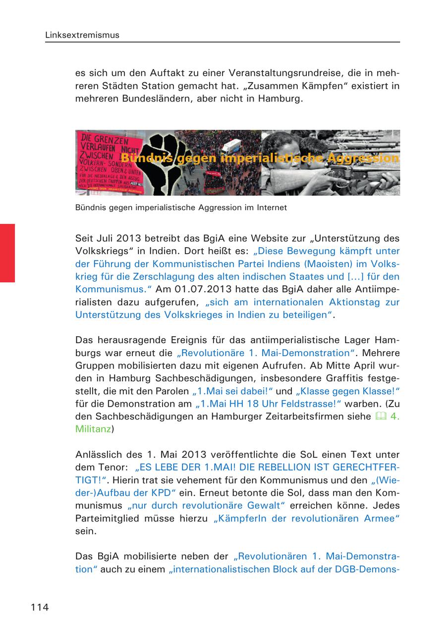 Linksextremismus es sich um den Auftakt zu einer Veranstaltungsrundreise, die in mehreren Städten Station gemacht hat. "Zusammen Kämpfen" existiert in mehreren Bundesländern, aber nicht in Hamburg. Bündnis gegen imperialistische Aggression im Internet Seit Juli 2013 betreibt das BgiA eine Website zur "Unterstützung des Volkskriegs" in Indien. Dort heißt es: "Diese Bewegung kämpft unter der Führung der Kommunistischen Partei Indiens (Maoisten) im Volkskrieg für die Zerschlagung des alten indischen Staates und [...] für den Kommunismus." Am 01.07.2013 hatte das BgiA daher alle Antiimperialisten dazu aufgerufen, "sich am internationalen Aktionstag zur Unterstützung des Volkskrieges in Indien zu beteiligen". Das herausragende Ereignis für das antiimperialistische Lager Hamburgs war erneut die "Revolutionäre 1. Mai-Demonstration". Mehrere Gruppen mobilisierten dazu mit eigenen Aufrufen. Ab Mitte April wurden in Hamburg Sachbeschädigungen, insbesondere Graffitis festgestellt, die mit den Parolen "1.Mai sei dabei!" und "Klasse gegen Klasse!" für die Demonstration am "1.Mai HH 18 Uhr Feldstrasse!" warben. (Zu den Sachbeschädigungen an Hamburger Zeitarbeitsfirmen siehe 4. Militanz) Anlässlich des 1. Mai 2013 veröffentlichte die SoL einen Text unter dem Tenor: "ES LEBE DER 1.MAI! DIE REBELLION IST GERECHTFERTIGT!". Hierin trat sie vehement für den Kommunismus und den "(Wieder-)Aufbau der KPD" ein. Erneut betonte die Sol, dass man den Kommunismus "nur durch revolutionäre Gewalt" erreichen könne. Jedes Parteimitglied müsse hierzu "KämpferIn der revolutionären Armee" sein. Das BgiA mobilisierte neben der "Revolutionären 1. Mai-Demonstration" auch zu einem "internationalistischen Block auf der DGB-Demons114