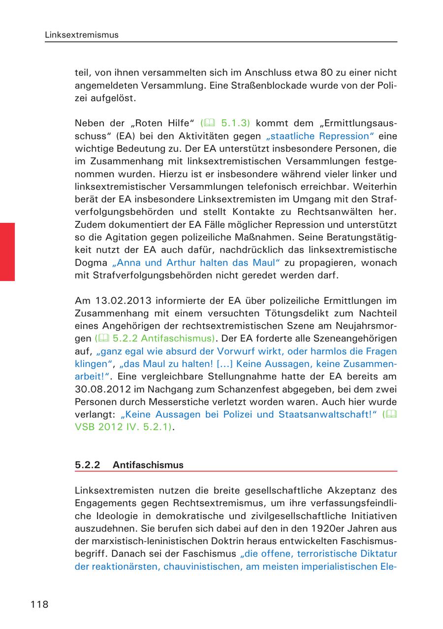 Linksextremismus teil, von ihnen versammelten sich im Anschluss etwa 80 zu einer nicht angemeldeten Versammlung. Eine Straßenblockade wurde von der Polizei aufgelöst. Neben der "Roten Hilfe" ( 5.1.3) kommt dem "Ermittlungsausschuss" (EA) bei den Aktivitäten gegen "staatliche Repression" eine wichtige Bedeutung zu. Der EA unterstützt insbesondere Personen, die im Zusammenhang mit linksextremistischen Versammlungen festgenommen wurden. Hierzu ist er insbesondere während vieler linker und linksextremistischer Versammlungen telefonisch erreichbar. Weiterhin berät der EA insbesondere Linksextremisten im Umgang mit den Strafverfolgungsbehörden und stellt Kontakte zu Rechtsanwälten her. Zudem dokumentiert der EA Fälle möglicher Repression und unterstützt so die Agitation gegen polizeiliche Maßnahmen. Seine Beratungstätigkeit nutzt der EA auch dafür, nachdrücklich das linksextremistische Dogma "Anna und Arthur halten das Maul" zu propagieren, wonach mit Strafverfolgungsbehörden nicht geredet werden darf. Am 13.02.2013 informierte der EA über polizeiliche Ermittlungen im Zusammenhang mit einem versuchten Tötungsdelikt zum Nachteil eines Angehörigen der rechtsextremistischen Szene am Neujahrsmorgen ( 5.2.2 Antifaschismus). Der EA forderte alle Szeneangehörigen auf, "ganz egal wie absurd der Vorwurf wirkt, oder harmlos die Fragen klingen", "das Maul zu halten! [...] Keine Aussagen, keine Zusammenarbeit!". Eine vergleichbare Stellungnahme hatte der EA bereits am 30.08.2012 im Nachgang zum Schanzenfest abgegeben, bei dem zwei Personen durch Messerstiche verletzt worden waren. Auch hier wurde verlangt: "Keine Aussagen bei Polizei und Staatsanwaltschaft!" ( VSB 2012 IV. 5.2.1). 5.2.2 Antifaschismus Linksextremisten nutzen die breite gesellschaftliche Akzeptanz des Engagements gegen Rechtsextremismus, um ihre verfassungsfeindliche Ideologie in demokratische und zivilgesellschaftliche Initiativen auszudehnen. Sie berufen sich dabei auf den in den 1920er Jahren aus der marxistisch-leninistischen Doktrin heraus entwickelten Faschismusbegriff. Danach sei der Faschismus "die offene, terroristische Diktatur der reaktionärsten, chauvinistischen, am meisten imperialistischen Ele118