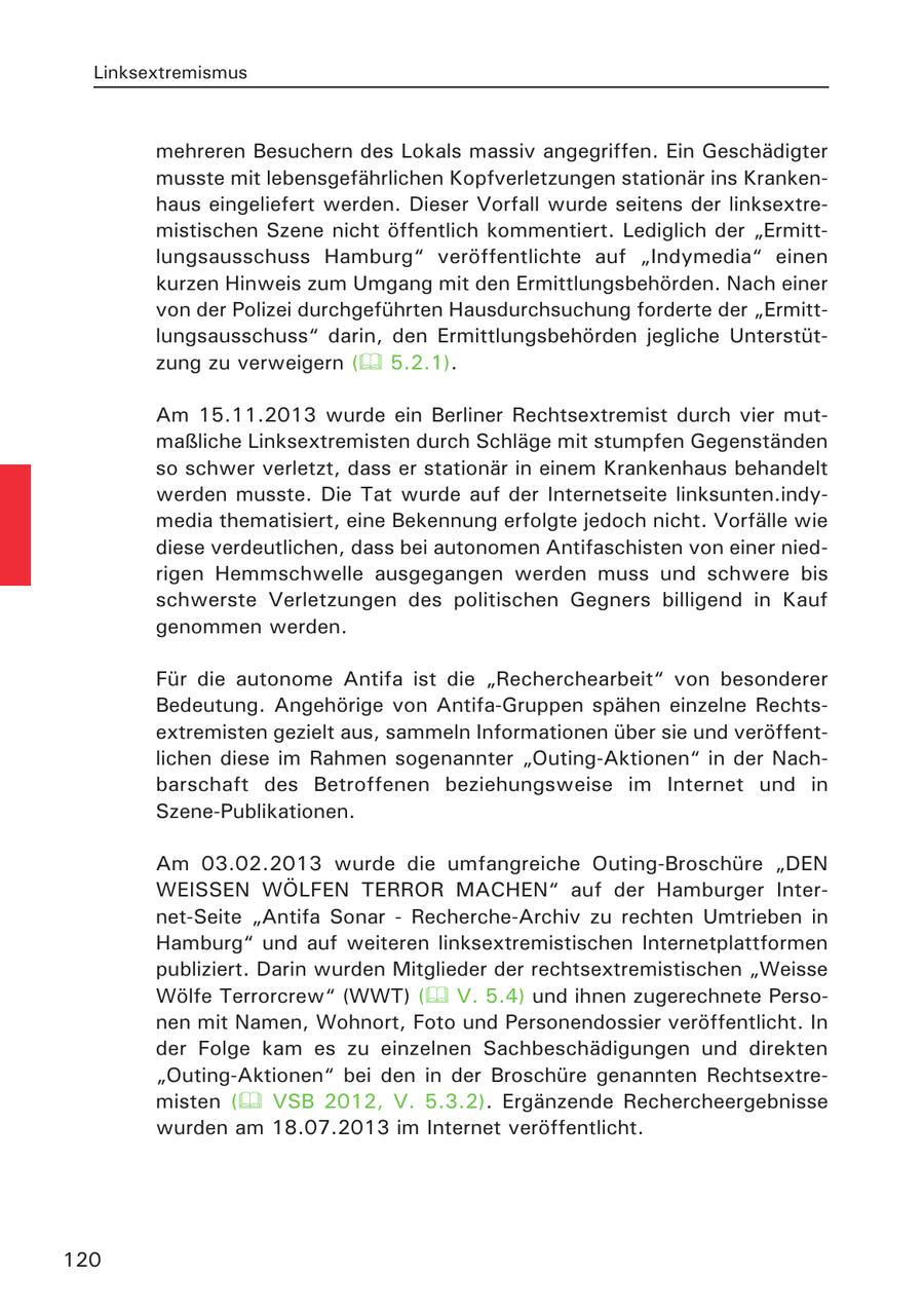 Linksextremismus mehreren Besuchern des Lokals massiv angegriffen. Ein Geschädigter musste mit lebensgefährlichen Kopfverletzungen stationär ins Krankenhaus eingeliefert werden. Dieser Vorfall wurde seitens der linksextremistischen Szene nicht öffentlich kommentiert. Lediglich der "Ermittlungsausschuss Hamburg" veröffentlichte auf "Indymedia" einen kurzen Hinweis zum Umgang mit den Ermittlungsbehörden. Nach einer von der Polizei durchgeführten Hausdurchsuchung forderte der "Ermittlungsausschuss" darin, den Ermittlungsbehörden jegliche Unterstützung zu verweigern ( 5.2.1). Am 15.11.2013 wurde ein Berliner Rechtsextremist durch vier mutmaßliche Linksextremisten durch Schläge mit stumpfen Gegenständen so schwer verletzt, dass er stationär in einem Krankenhaus behandelt werden musste. Die Tat wurde auf der Internetseite linksunten.indymedia thematisiert, eine Bekennung erfolgte jedoch nicht. Vorfälle wie diese verdeutlichen, dass bei autonomen Antifaschisten von einer niedrigen Hemmschwelle ausgegangen werden muss und schwere bis schwerste Verletzungen des politischen Gegners billigend in Kauf genommen werden. Für die autonome Antifa ist die "Recherchearbeit" von besonderer Bedeutung. Angehörige von Antifa-Gruppen spähen einzelne Rechtsextremisten gezielt aus, sammeln Informationen über sie und veröffentlichen diese im Rahmen sogenannter "Outing-Aktionen" in der Nachbarschaft des Betroffenen beziehungsweise im Internet und in Szene-Publikationen. Am 03.02.2013 wurde die umfangreiche Outing-Broschüre "DEN WEISSEN WÖLFEN TERROR MACHEN" auf der Hamburger Internet-Seite "Antifa Sonar - Recherche-Archiv zu rechten Umtrieben in Hamburg" und auf weiteren linksextremistischen Internetplattformen publiziert. Darin wurden Mitglieder der rechtsextremistischen "Weisse Wölfe Terrorcrew" (WWT) ( V. 5.4) und ihnen zugerechnete Personen mit Namen, Wohnort, Foto und Personendossier veröffentlicht. In der Folge kam es zu einzelnen Sachbeschädigungen und direkten "Outing-Aktionen" bei den in der Broschüre genannten Rechtsextremisten ( VSB 2012, V. 5.3.2). Ergänzende Rechercheergebnisse wurden am 18.07.2013 im Internet veröffentlicht. 120