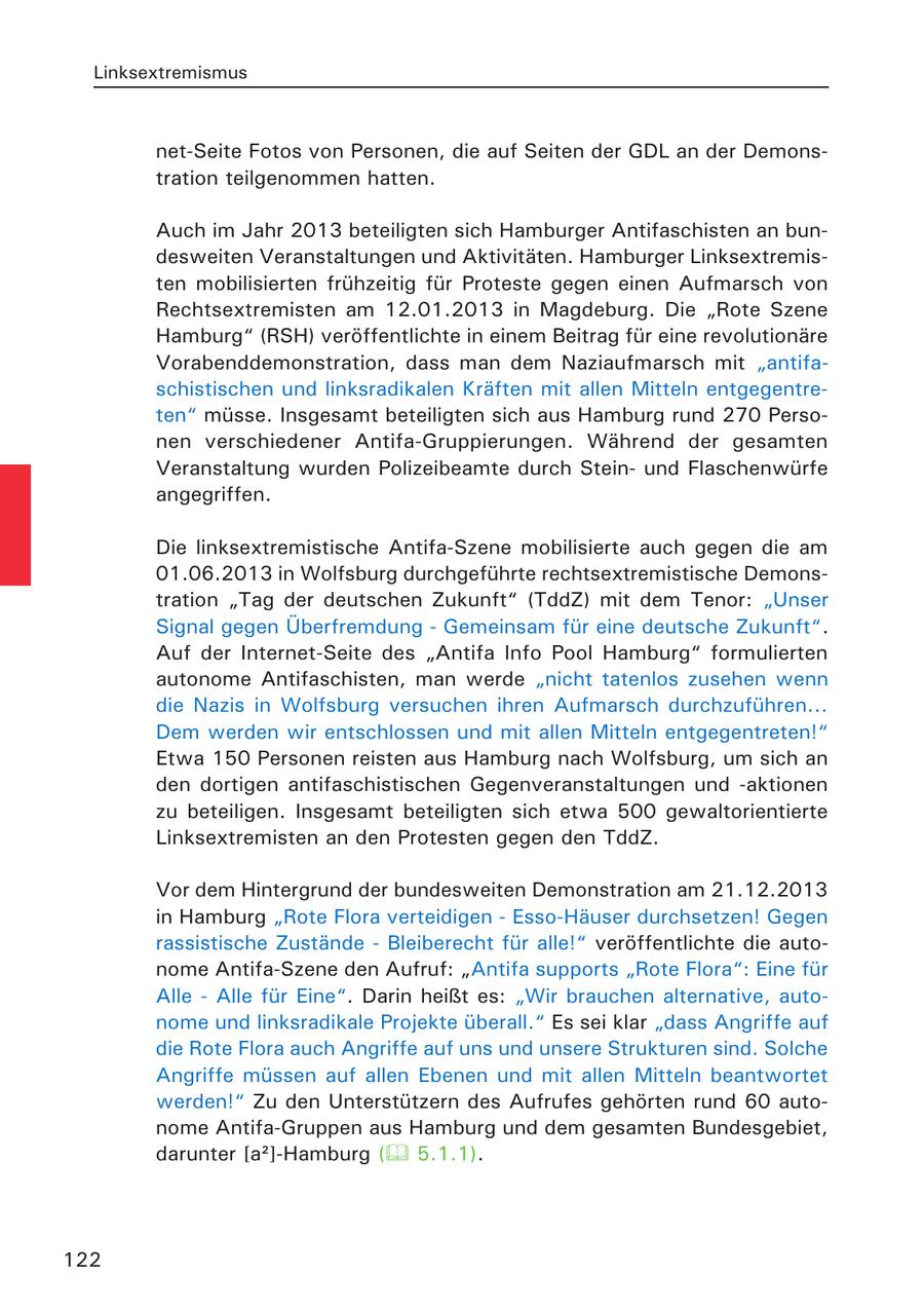 Linksextremismus net-Seite Fotos von Personen, die auf Seiten der GDL an der Demonstration teilgenommen hatten. Auch im Jahr 2013 beteiligten sich Hamburger Antifaschisten an bundesweiten Veranstaltungen und Aktivitäten. Hamburger Linksextremisten mobilisierten frühzeitig für Proteste gegen einen Aufmarsch von Rechtsextremisten am 12.01.2013 in Magdeburg. Die "Rote Szene Hamburg" (RSH) veröffentlichte in einem Beitrag für eine revolutionäre Vorabenddemonstration, dass man dem Naziaufmarsch mit "antifaschistischen und linksradikalen Kräften mit allen Mitteln entgegentreten" müsse. Insgesamt beteiligten sich aus Hamburg rund 270 Personen verschiedener Antifa-Gruppierungen. Während der gesamten Veranstaltung wurden Polizeibeamte durch Steinund Flaschenwürfe angegriffen. Die linksextremistische Antifa-Szene mobilisierte auch gegen die am 01.06.2013 in Wolfsburg durchgeführte rechtsextremistische Demonstration "Tag der deutschen Zukunft" (TddZ) mit dem Tenor: "Unser Signal gegen Überfremdung - Gemeinsam für eine deutsche Zukunft". Auf der Internet-Seite des "Antifa Info Pool Hamburg" formulierten autonome Antifaschisten, man werde "nicht tatenlos zusehen wenn die Nazis in Wolfsburg versuchen ihren Aufmarsch durchzuführen... Dem werden wir entschlossen und mit allen Mitteln entgegentreten!" Etwa 150 Personen reisten aus Hamburg nach Wolfsburg, um sich an den dortigen antifaschistischen Gegenveranstaltungen und -aktionen zu beteiligen. Insgesamt beteiligten sich etwa 500 gewaltorientierte Linksextremisten an den Protesten gegen den TddZ. Vor dem Hintergrund der bundesweiten Demonstration am 21.12.2013 in Hamburg "Rote Flora verteidigen - Esso-Häuser durchsetzen! Gegen rassistische Zustände - Bleiberecht für alle!" veröffentlichte die autonome Antifa-Szene den Aufruf: "Antifa supports "Rote Flora": Eine für Alle - Alle für Eine". Darin heißt es: "Wir brauchen alternative, autonome und linksradikale Projekte überall." Es sei klar "dass Angriffe auf die Rote Flora auch Angriffe auf uns und unsere Strukturen sind. Solche Angriffe müssen auf allen Ebenen und mit allen Mitteln beantwortet werden!" Zu den Unterstützern des Aufrufes gehörten rund 60 autonome Antifa-Gruppen aus Hamburg und dem gesamten Bundesgebiet, darunter [a2]-Hamburg ( 5.1.1). 122