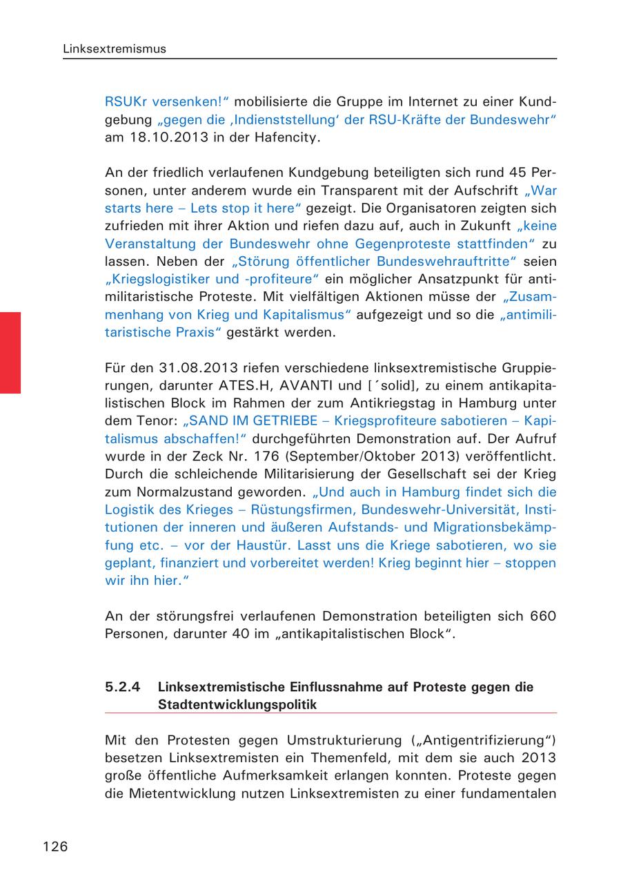 Linksextremismus RSUKr versenken!" mobilisierte die Gruppe im Internet zu einer Kundgebung "gegen die 'Indienststellung' der RSU-Kräfte der Bundeswehr" am 18.10.2013 in der Hafencity. An der friedlich verlaufenen Kundgebung beteiligten sich rund 45 Personen, unter anderem wurde ein Transparent mit der Aufschrift "War starts here - Lets stop it here" gezeigt. Die Organisatoren zeigten sich zufrieden mit ihrer Aktion und riefen dazu auf, auch in Zukunft "keine Veranstaltung der Bundeswehr ohne Gegenproteste stattfinden" zu lassen. Neben der "Störung öffentlicher Bundeswehrauftritte" seien "Kriegslogistiker und -profiteure" ein möglicher Ansatzpunkt für antimilitaristische Proteste. Mit vielfältigen Aktionen müsse der "Zusammenhang von Krieg und Kapitalismus" aufgezeigt und so die "antimilitaristische Praxis" gestärkt werden. Für den 31.08.2013 riefen verschiedene linksextremistische Gruppierungen, darunter ATES.H, AVANTI und ['solid], zu einem antikapitalistischen Block im Rahmen der zum Antikriegstag in Hamburg unter dem Tenor: "SAND IM GETRIEBE - Kriegsprofiteure sabotieren - Kapitalismus abschaffen!" durchgeführten Demonstration auf. Der Aufruf wurde in der Zeck Nr. 176 (September/Oktober 2013) veröffentlicht. Durch die schleichende Militarisierung der Gesellschaft sei der Krieg zum Normalzustand geworden. "Und auch in Hamburg findet sich die Logistik des Krieges - Rüstungsfirmen, Bundeswehr-Universität, Institutionen der inneren und äußeren Aufstandsund Migrationsbekämpfung etc. - vor der Haustür. Lasst uns die Kriege sabotieren, wo sie geplant, finanziert und vorbereitet werden! Krieg beginnt hier - stoppen wir ihn hier." An der störungsfrei verlaufenen Demonstration beteiligten sich 660 Personen, darunter 40 im "antikapitalistischen Block". 5.2.4 Linksextremistische Einflussnahme auf Proteste gegen die Stadtentwicklungspolitik Mit den Protesten gegen Umstrukturierung ("Antigentrifizierung") besetzen Linksextremisten ein Themenfeld, mit dem sie auch 2013 große öffentliche Aufmerksamkeit erlangen konnten. Proteste gegen die Mietentwicklung nutzen Linksextremisten zu einer fundamentalen 126
