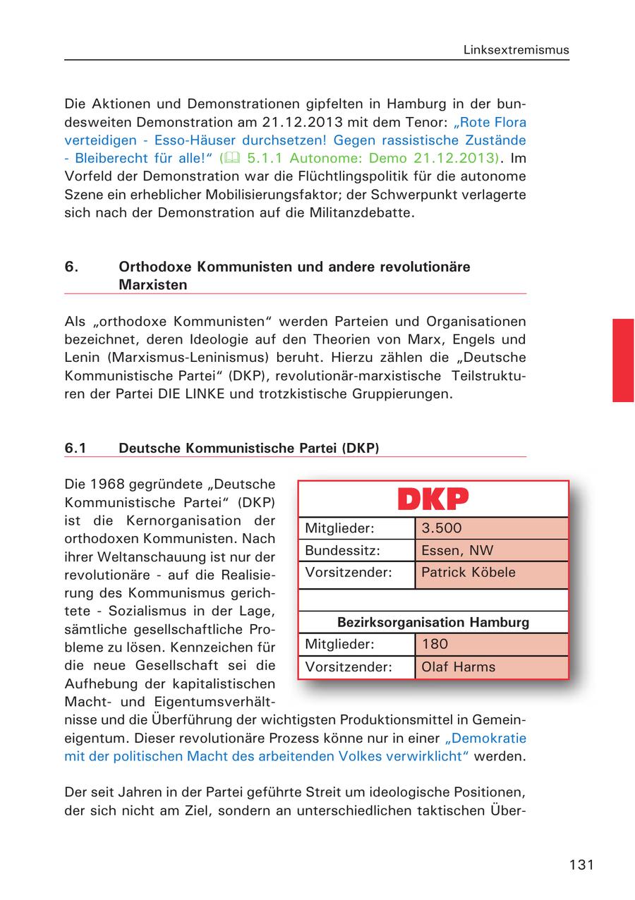 Linksextremismus Die Aktionen und Demonstrationen gipfelten in Hamburg in der bundesweiten Demonstration am 21.12.2013 mit dem Tenor: "Rote Flora verteidigen - Esso-Häuser durchsetzen! Gegen rassistische Zustände - Bleiberecht für alle!" ( 5.1.1 Autonome: Demo 21.12.2013). Im Vorfeld der Demonstration war die Flüchtlingspolitik für die autonome Szene ein erheblicher Mobilisierungsfaktor; der Schwerpunkt verlagerte sich nach der Demonstration auf die Militanzdebatte. 6. Orthodoxe Kommunisten und andere revolutionäre Marxisten Als "orthodoxe Kommunisten" werden Parteien und Organisationen bezeichnet, deren Ideologie auf den Theorien von Marx, Engels und Lenin (Marxismus-Leninismus) beruht. Hierzu zählen die "Deutsche Kommunistische Partei" (DKP), revolutionär-marxistische Teilstrukturen der Partei DIE LINKE und trotzkistische Gruppierungen. 6.1 Deutsche Kommunistische Partei (DKP) Die 1968 gegründete "Deutsche Kommunistische Partei" (DKP) ist die Kernorganisation der Mitglieder: 3.500 orthodoxen Kommunisten. Nach ihrer Weltanschauung ist nur der Bundessitz: Essen, NW revolutionäre - auf die RealisieVorsitzender: Patrick Köbele rung des Kommunismus gerichtete - Sozialismus in der Lage, sämtliche gesellschaftliche ProBezirksorganisation Hamburg bleme zu lösen. Kennzeichen für Mitglieder: 180 die neue Gesellschaft sei die Vorsitzender: Olaf Harms Aufhebung der kapitalistischen Machtund Eigentumsverhältnisse und die Überführung der wichtigsten Produktionsmittel in Gemeineigentum. Dieser revolutionäre Prozess könne nur in einer "Demokratie mit der politischen Macht des arbeitenden Volkes verwirklicht" werden. Der seit Jahren in der Partei geführte Streit um ideologische Positionen, der sich nicht am Ziel, sondern an unterschiedlichen taktischen Über131