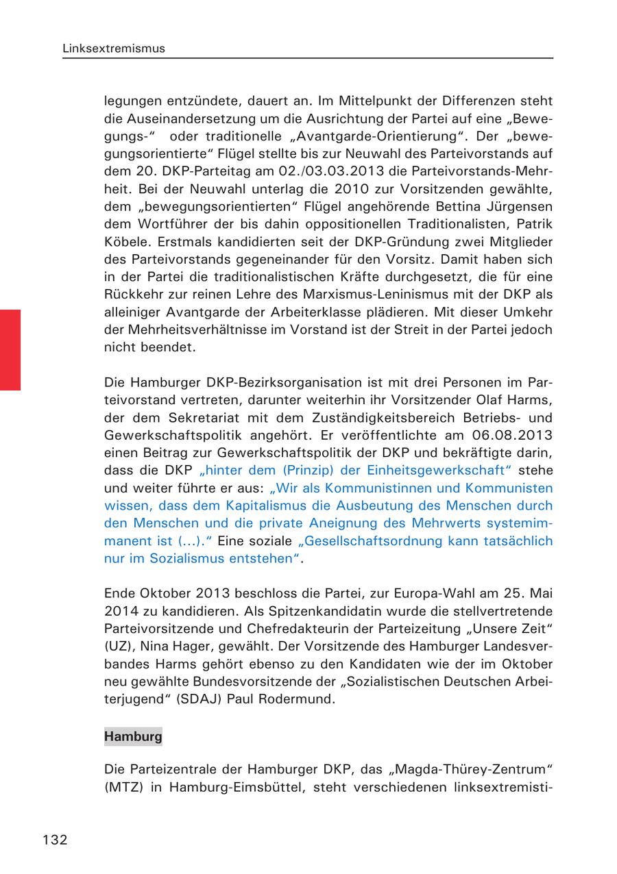 Linksextremismus legungen entzündete, dauert an. Im Mittelpunkt der Differenzen steht die Auseinandersetzung um die Ausrichtung der Partei auf eine "Bewegungs-" oder traditionelle "Avantgarde-Orientierung". Der "bewegungsorientierte" Flügel stellte bis zur Neuwahl des Parteivorstands auf dem 20. DKP-Parteitag am 02./03.03.2013 die Parteivorstands-Mehrheit. Bei der Neuwahl unterlag die 2010 zur Vorsitzenden gewählte, dem "bewegungsorientierten" Flügel angehörende Bettina Jürgensen dem Wortführer der bis dahin oppositionellen Traditionalisten, Patrik Köbele. Erstmals kandidierten seit der DKP-Gründung zwei Mitglieder des Parteivorstands gegeneinander für den Vorsitz. Damit haben sich in der Partei die traditionalistischen Kräfte durchgesetzt, die für eine Rückkehr zur reinen Lehre des Marxismus-Leninismus mit der DKP als alleiniger Avantgarde der Arbeiterklasse plädieren. Mit dieser Umkehr der Mehrheitsverhältnisse im Vorstand ist der Streit in der Partei jedoch nicht beendet. Die Hamburger DKP-Bezirksorganisation ist mit drei Personen im Parteivorstand vertreten, darunter weiterhin ihr Vorsitzender Olaf Harms, der dem Sekretariat mit dem Zuständigkeitsbereich Betriebsund Gewerkschaftspolitik angehört. Er veröffentlichte am 06.08.2013 einen Beitrag zur Gewerkschaftspolitik der DKP und bekräftigte darin, dass die DKP "hinter dem (Prinzip) der Einheitsgewerkschaft" stehe und weiter führte er aus: "Wir als Kommunistinnen und Kommunisten wissen, dass dem Kapitalismus die Ausbeutung des Menschen durch den Menschen und die private Aneignung des Mehrwerts systemimmanent ist (...)." Eine soziale "Gesellschaftsordnung kann tatsächlich nur im Sozialismus entstehen". Ende Oktober 2013 beschloss die Partei, zur Europa-Wahl am 25. Mai 2014 zu kandidieren. Als Spitzenkandidatin wurde die stellvertretende Parteivorsitzende und Chefredakteurin der Parteizeitung "Unsere Zeit" (UZ), Nina Hager, gewählt. Der Vorsitzende des Hamburger Landesverbandes Harms gehört ebenso zu den Kandidaten wie der im Oktober neu gewählte Bundesvorsitzende der "Sozialistischen Deutschen Arbeiterjugend" (SDAJ) Paul Rodermund. Hamburg Die Parteizentrale der Hamburger DKP, das "Magda-Thürey-Zentrum" (MTZ) in Hamburg-Eimsbüttel, steht verschiedenen linksextremisti132