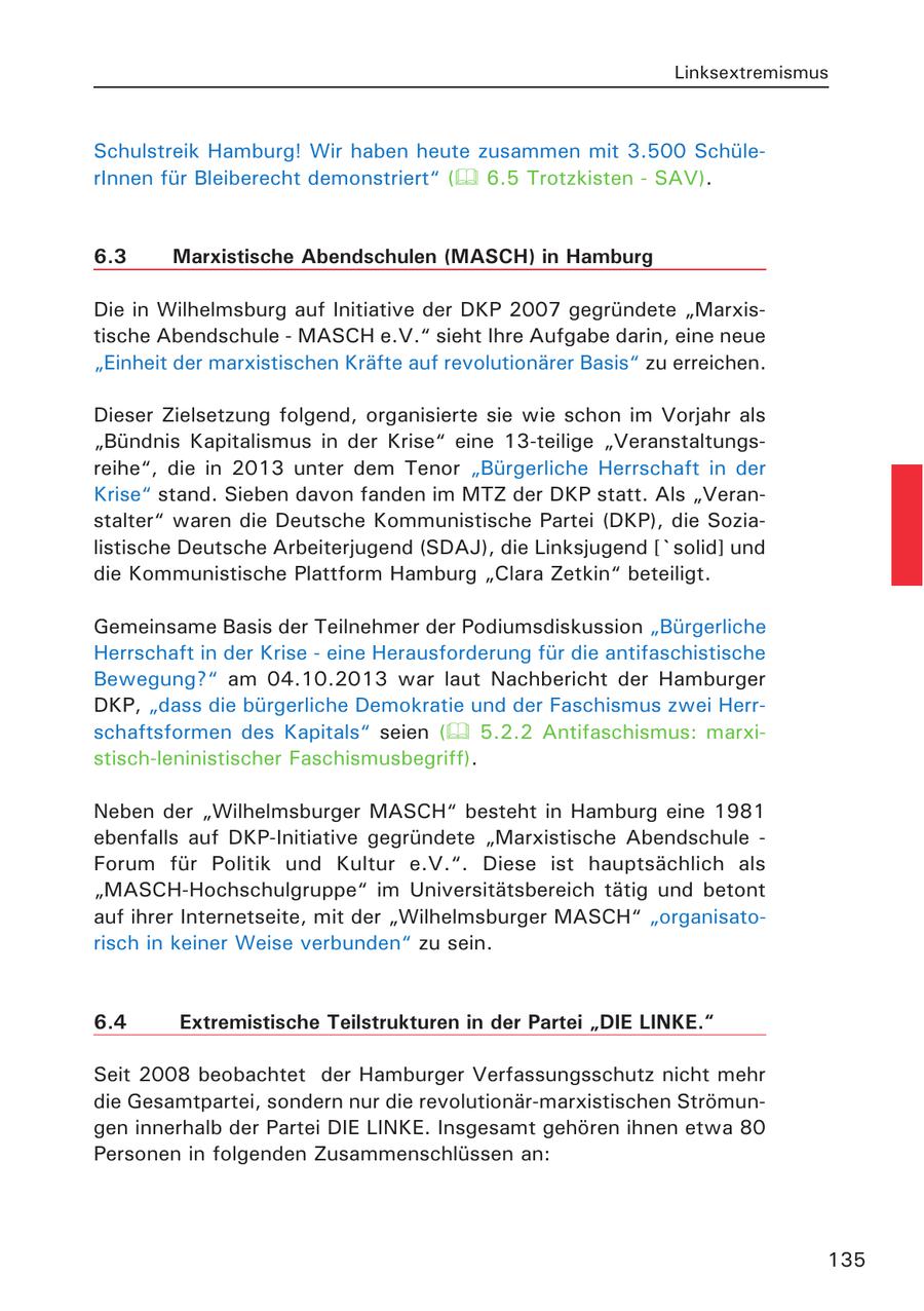 Linksextremismus Schulstreik Hamburg! Wir haben heute zusammen mit 3.500 SchülerInnen für Bleiberecht demonstriert" ( 6.5 Trotzkisten - SAV). 6.3 Marxistische Abendschulen (MASCH) in Hamburg Die in Wilhelmsburg auf Initiative der DKP 2007 gegründete "Marxistische Abendschule - MASCH e.V." sieht Ihre Aufgabe darin, eine neue "Einheit der marxistischen Kräfte auf revolutionärer Basis" zu erreichen. Dieser Zielsetzung folgend, organisierte sie wie schon im Vorjahr als "Bündnis Kapitalismus in der Krise" eine 13-teilige "Veranstaltungsreihe", die in 2013 unter dem Tenor "Bürgerliche Herrschaft in der Krise" stand. Sieben davon fanden im MTZ der DKP statt. Als "Veranstalter" waren die Deutsche Kommunistische Partei (DKP), die Sozialistische Deutsche Arbeiterjugend (SDAJ), die Linksjugend ['solid] und die Kommunistische Plattform Hamburg "Clara Zetkin" beteiligt. Gemeinsame Basis der Teilnehmer der Podiumsdiskussion "Bürgerliche Herrschaft in der Krise - eine Herausforderung für die antifaschistische Bewegung?" am 04.10.2013 war laut Nachbericht der Hamburger DKP, "dass die bürgerliche Demokratie und der Faschismus zwei Herrschaftsformen des Kapitals" seien ( 5.2.2 Antifaschismus: marxistisch-leninistischer Faschismusbegriff). Neben der "Wilhelmsburger MASCH" besteht in Hamburg eine 1981 ebenfalls auf DKP-Initiative gegründete "Marxistische Abendschule - Forum für Politik und Kultur e.V.". Diese ist hauptsächlich als "MASCH-Hochschulgruppe" im Universitätsbereich tätig und betont auf ihrer Internetseite, mit der "Wilhelmsburger MASCH" "organisatorisch in keiner Weise verbunden" zu sein. 6.4 Extremistische Teilstrukturen in der Partei "DIE LINKE." Seit 2008 beobachtet der Hamburger Verfassungsschutz nicht mehr die Gesamtpartei, sondern nur die revolutionär-marxistischen Strömungen innerhalb der Partei DIE LINKE. Insgesamt gehören ihnen etwa 80 Personen in folgenden Zusammenschlüssen an: 135