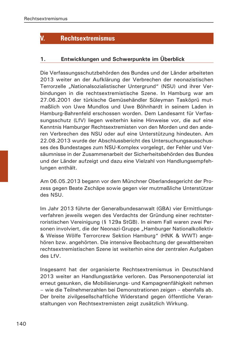Rechtsextremismus V. Rechtsextremismus 1. Entwicklungen und Schwerpunkte im Überblick Die Verfassungsschutzbehörden des Bundes und der Länder arbeiteten 2013 weiter an der Aufklärung der Verbrechen der neonazistischen Terrorzelle "Nationalsozialistischer Untergrund" (NSU) und ihrer Verbindungen in die rechtsextremistische Szene. In Hamburg war am 27.06.2001 der türkische Gemüsehändler Süleyman Tasköprü mutmaßlich von Uwe Mundlos und Uwe Böhnhardt in seinem Laden in Hamburg-Bahrenfeld erschossen worden. Dem Landesamt für Verfassungsschutz (LfV) liegen weiterhin keine Hinweise vor, die auf eine Kenntnis Hamburger Rechtsextremisten von den Morden und den anderen Verbrechen des NSU oder auf eine Unterstützung hindeuten. Am 22.08.2013 wurde der Abschlussbericht des Untersuchungsausschusses des Bundestages zum NSU-Komplex vorgelegt, der Fehler und Versäumnisse in der Zusammenarbeit der Sicherheitsbehörden des Bundes und der Länder aufzeigt und dazu eine Vielzahl von Handlungsempfehlungen enthält. Am 06.05.2013 begann vor dem Münchner Oberlandesgericht der Prozess gegen Beate Zschäpe sowie gegen vier mutmaßliche Unterstützer des NSU. Im Jahr 2013 führte der Generalbundesanwalt (GBA) vier Ermittlungsverfahren jeweils wegen des Verdachts der Gründung einer rechtsterroristischen Vereinigung (SS 129a StGB). In einem Fall waren zwei Personen involviert, die der Neonazi-Gruppe "Hamburger Nationalkollektiv & Weisse Wölfe Terrorcrew Sektion Hamburg" (HNK & WWT) angehören bzw. angehörten. Die intensive Beobachtung der gewaltbereiten rechtsextremistischen Szene ist weiterhin eine der zentralen Aufgaben des LfV. Insgesamt hat der organisierte Rechtsextremismus in Deutschland 2013 weiter an Handlungsstärke verloren. Das Personenpotenzial ist erneut gesunken, die Mobilisierungsund Kampagnenfähigkeit nehmen - wie die Teilnehmerzahlen bei Demonstrationen zeigen - ebenfalls ab. Der breite zivilgesellschaftliche Widerstand gegen öffentliche Veranstaltungen von Rechtsextremisten zeigt zusätzlich Wirkung. 140
