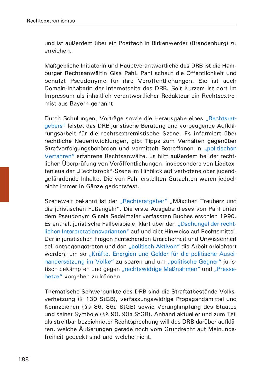 Rechtsextremismus und ist außerdem über ein Postfach in Birkenwerder (Brandenburg) zu erreichen. Maßgebliche Initiatorin und Hauptverantwortliche des DRB ist die Hamburger Rechtsanwältin Gisa Pahl. Pahl scheut die Öffentlichkeit und benutzt Pseudonyme für ihre Veröffentlichungen. Sie ist auch Domain-Inhaberin der Internetseite des DRB. Seit Kurzem ist dort im Impressum als inhaltlich verantwortlicher Redakteur ein Rechtsextremist aus Bayern genannt. Durch Schulungen, Vorträge sowie die Herausgabe eines "Rechtsratgebers" leistet das DRB juristische Beratung und vorbeugende Aufklärungsarbeit für die rechtsextremistische Szene. Es informiert über rechtliche Neuentwicklungen, gibt Tipps zum Verhalten gegenüber Strafverfolgungsbehörden und vermittelt Betroffenen in "politischen Verfahren" erfahrene Rechtsanwälte. Es hilft außerdem bei der rechtlichen Überprüfung von Veröffentlichungen, insbesondere von Liedtexten aus der "Rechtsrock"-Szene im Hinblick auf verbotene oder jugendgefährdende Inhalte. Die von Pahl erstellten Gutachten waren jedoch nicht immer in Gänze gerichtsfest. Szeneweit bekannt ist der "Rechtsratgeber" "Mäxchen Treuherz und die juristischen Fußangeln". Die erste Ausgabe dieses von Pahl unter dem Pseudonym Gisela Sedelmaier verfassten Buches erschien 1990. Es enthält juristische Fallbeispiele, klärt über den "Dschungel der rechtlichen Interpretationsvarianten" auf und gibt Hinweise auf Rechtsmittel. Der in juristischen Fragen herrschenden Unsicherheit und Unwissenheit soll entgegengetreten und den "politisch Aktiven" die Arbeit erleichtert werden, um so "Kräfte, Energien und Gelder für die politische Auseinandersetzung im Volke" zu sparen und um "politische Gegner" juristisch bekämpfen und gegen "rechtswidrige Maßnahmen" und "Pressehetze" vorgehen zu können. Thematische Schwerpunkte des DRB sind die Straftatbestände Volksverhetzung (SS 130 StGB), verfassungswidrige Propagandamittel und Kennzeichen (SSSS 86, 86a StGB) sowie Verunglimpfung des Staates und seiner Symbole (SSSS 90, 90a StGB). Anhand aktueller und zum Teil als streitbar bezeichneter Rechtsprechung will das DRB darüber aufklären, welche Äußerungen gerade noch vom Grundrecht auf Meinungsfreiheit gedeckt sind und welche nicht. 188