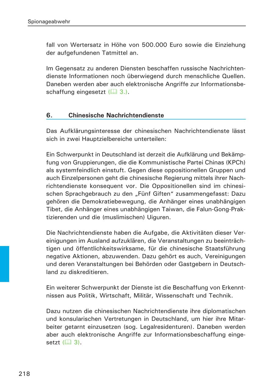 Spionageabwehr fall von Wertersatz in Höhe von 500.000 Euro sowie die Einziehung der aufgefundenen Tatmittel an. Im Gegensatz zu anderen Diensten beschaffen russische Nachrichtendienste Informationen noch überwiegend durch menschliche Quellen. Daneben werden aber auch elektronische Angriffe zur Informationsbeschaffung eingesetzt ( 3.). 6. Chinesische Nachrichtendienste Das Aufklärungsinteresse der chinesischen Nachrichtendienste lässt sich in zwei Hauptzielbereiche unterteilen: Ein Schwerpunkt in Deutschland ist derzeit die Aufklärung und Bekämpfung von Gruppierungen, die die Kommunistische Partei Chinas (KPCh) als systemfeindlich einstuft. Gegen diese oppositionellen Gruppen und auch Einzelpersonen geht die chinesische Regierung mittels ihrer Nachrichtendienste konsequent vor. Die Oppositionellen sind im chinesischen Sprachgebrauch zu den "Fünf Giften" zusammengefasst: Dazu gehören die Demokratiebewegung, die Anhänger eines unabhängigen Tibet, die Anhänger eines unabhängigen Taiwan, die Falun-Gong-Praktizierenden und die (muslimischen) Uiguren. Die Nachrichtendienste haben die Aufgabe, die Aktivitäten dieser Vereinigungen im Ausland aufzuklären, die Veranstaltungen zu beeinträchtigen und öffentlichkeitswirksame, für die chinesische Staatsführung negative Aktionen, abzuwenden. Dazu gehört es auch, Vereinigungen und deren Veranstaltungen bei Behörden oder Gastgebern in Deutschland zu diskreditieren. Ein weiterer Schwerpunkt der Dienste ist die Beschaffung von Erkenntnissen aus Politik, Wirtschaft, Militär, Wissenschaft und Technik. Dazu nutzen die chinesischen Nachrichtendienste ihre diplomatischen und konsularischen Vertretungen in Deutschland, um hier ihre Mitarbeiter getarnt einzusetzen (sog. Legalresidenturen). Daneben werden aber auch elektronische Angriffe zur Informationsbeschaffung eingesetzt ( 3). 218