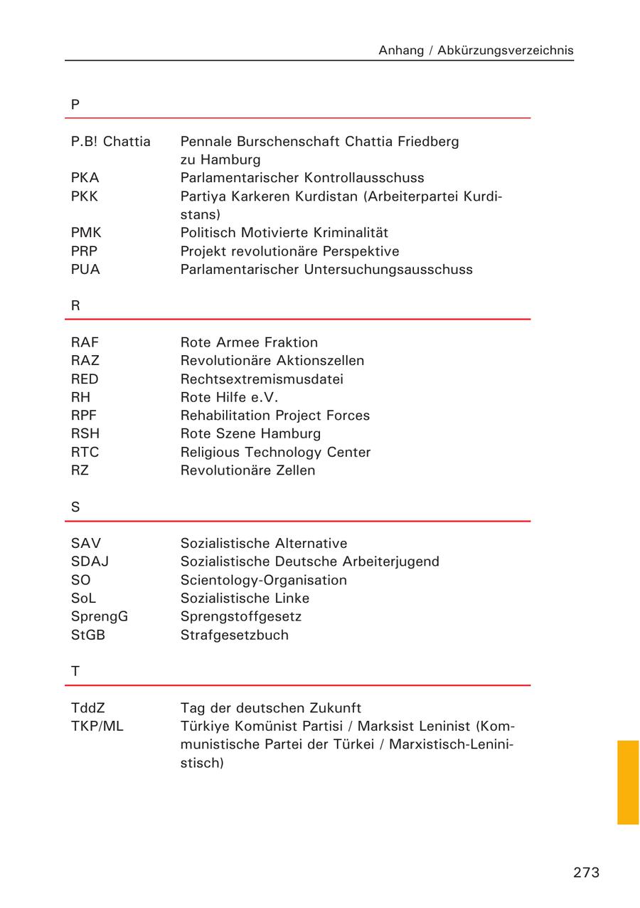 Anhang / Abkürzungsverzeichnis P P.B! Chattia Pennale Burschenschaft Chattia Friedberg zu Hamburg PKA Parlamentarischer Kontrollausschuss PKK Partiya Karkeren Kurdistan (Arbeiterpartei Kurdistans) PMK Politisch Motivierte Kriminalität PRP Projekt revolutionäre Perspektive PUA Parlamentarischer Untersuchungsausschuss R RAF Rote Armee Fraktion RAZ Revolutionäre Aktionszellen RED Rechtsextremismusdatei RH Rote Hilfe e.V. RPF Rehabilitation Project Forces RSH Rote Szene Hamburg RTC Religious Technology Center RZ Revolutionäre Zellen S SAV Sozialistische Alternative SDAJ Sozialistische Deutsche Arbeiterjugend SO Scientology-Organisation SoL Sozialistische Linke SprengG Sprengstoffgesetz StGB Strafgesetzbuch T TddZ Tag der deutschen Zukunft TKP/ML Türkiye Komünist Partisi / Marksist Leninist (Kommunistische Partei der Türkei / Marxistisch-Leninistisch) 273
