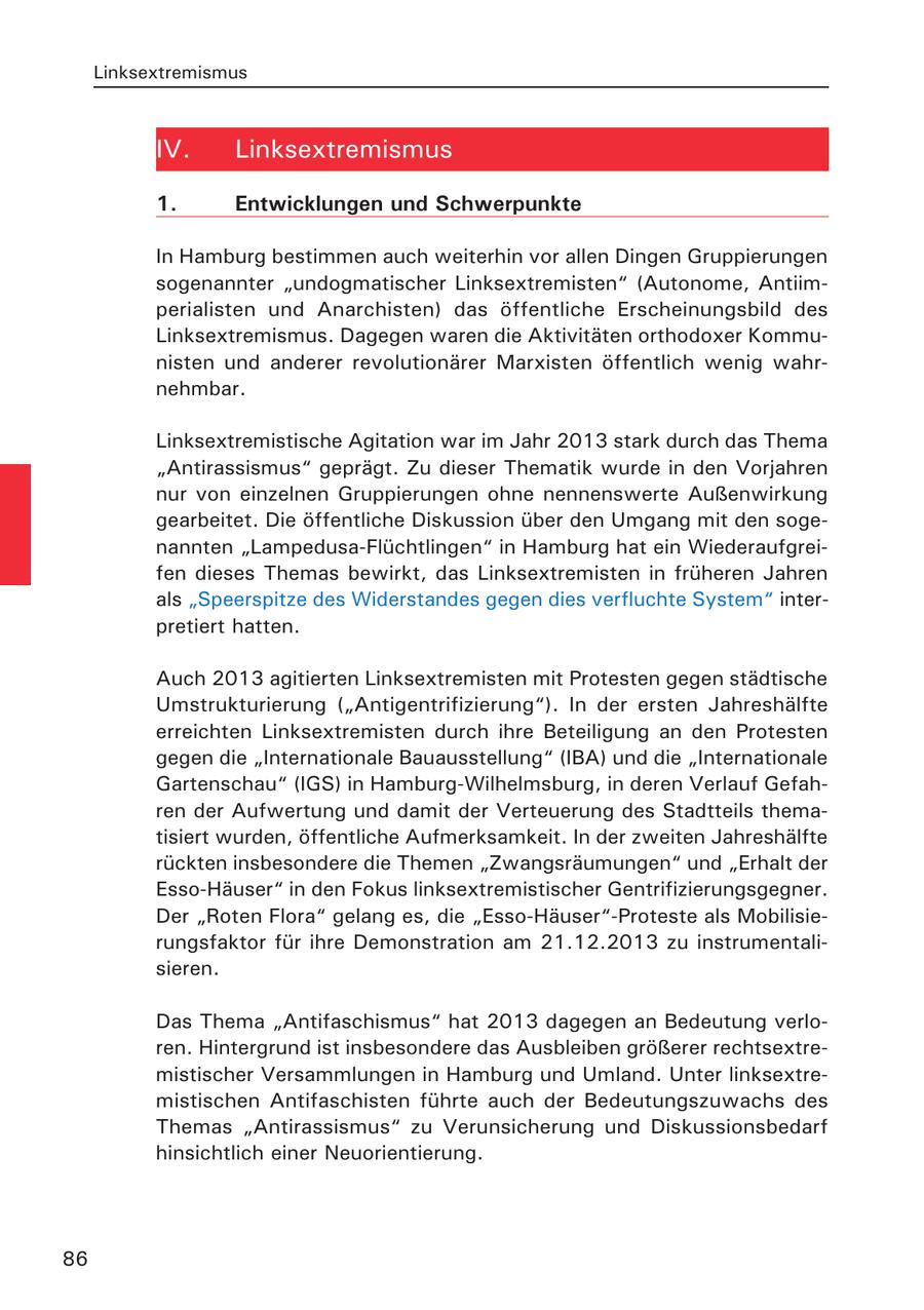 Linksextremismus IV. Linksextremismus 1. Entwicklungen und Schwerpunkte In Hamburg bestimmen auch weiterhin vor allen Dingen Gruppierungen sogenannter "undogmatischer Linksextremisten" (Autonome, Antiimperialisten und Anarchisten) das öffentliche Erscheinungsbild des Linksextremismus. Dagegen waren die Aktivitäten orthodoxer Kommunisten und anderer revolutionärer Marxisten öffentlich wenig wahrnehmbar. Linksextremistische Agitation war im Jahr 2013 stark durch das Thema "Antirassismus" geprägt. Zu dieser Thematik wurde in den Vorjahren nur von einzelnen Gruppierungen ohne nennenswerte Außenwirkung gearbeitet. Die öffentliche Diskussion über den Umgang mit den sogenannten "Lampedusa-Flüchtlingen" in Hamburg hat ein Wiederaufgreifen dieses Themas bewirkt, das Linksextremisten in früheren Jahren als "Speerspitze des Widerstandes gegen dies verfluchte System" interpretiert hatten. Auch 2013 agitierten Linksextremisten mit Protesten gegen städtische Umstrukturierung ("Antigentrifizierung"). In der ersten Jahreshälfte erreichten Linksextremisten durch ihre Beteiligung an den Protesten gegen die "Internationale Bauausstellung" (IBA) und die "Internationale Gartenschau" (IGS) in Hamburg-Wilhelmsburg, in deren Verlauf Gefahren der Aufwertung und damit der Verteuerung des Stadtteils thematisiert wurden, öffentliche Aufmerksamkeit. In der zweiten Jahreshälfte rückten insbesondere die Themen "Zwangsräumungen" und "Erhalt der Esso-Häuser" in den Fokus linksextremistischer Gentrifizierungsgegner. Der "Roten Flora" gelang es, die "Esso-Häuser"-Proteste als Mobilisierungsfaktor für ihre Demonstration am 21.12.2013 zu instrumentalisieren. Das Thema "Antifaschismus" hat 2013 dagegen an Bedeutung verloren. Hintergrund ist insbesondere das Ausbleiben größerer rechtsextremistischer Versammlungen in Hamburg und Umland. Unter linksextremistischen Antifaschisten führte auch der Bedeutungszuwachs des Themas "Antirassismus" zu Verunsicherung und Diskussionsbedarf hinsichtlich einer Neuorientierung. 86