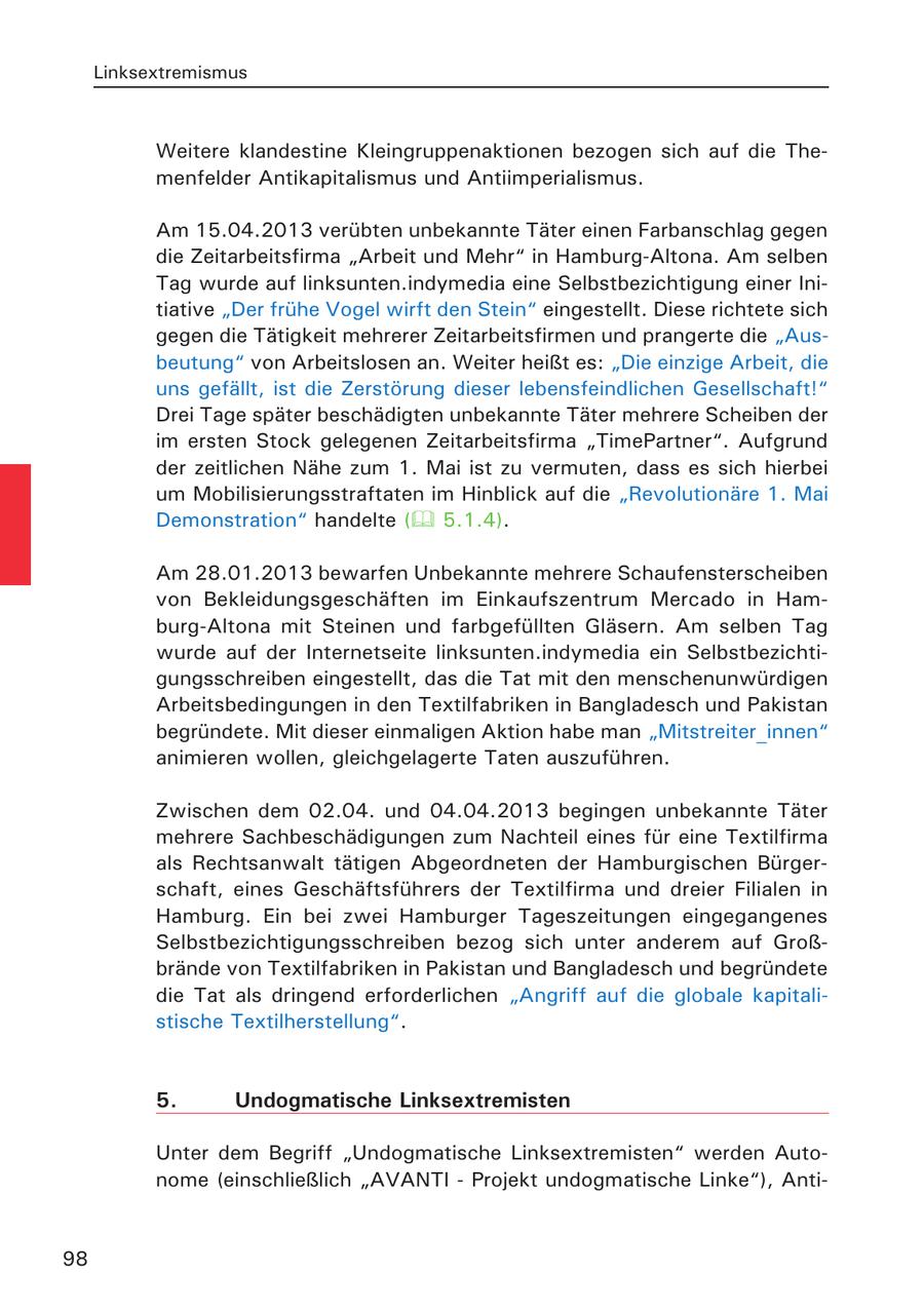 Linksextremismus Weitere klandestine Kleingruppenaktionen bezogen sich auf die Themenfelder Antikapitalismus und Antiimperialismus. Am 15.04.2013 verübten unbekannte Täter einen Farbanschlag gegen die Zeitarbeitsfirma "Arbeit und Mehr" in Hamburg-Altona. Am selben Tag wurde auf linksunten.indymedia eine Selbstbezichtigung einer Initiative "Der frühe Vogel wirft den Stein" eingestellt. Diese richtete sich gegen die Tätigkeit mehrerer Zeitarbeitsfirmen und prangerte die "Ausbeutung" von Arbeitslosen an. Weiter heißt es: "Die einzige Arbeit, die uns gefällt, ist die Zerstörung dieser lebensfeindlichen Gesellschaft!" Drei Tage später beschädigten unbekannte Täter mehrere Scheiben der im ersten Stock gelegenen Zeitarbeitsfirma "TimePartner". Aufgrund der zeitlichen Nähe zum 1. Mai ist zu vermuten, dass es sich hierbei um Mobilisierungsstraftaten im Hinblick auf die "Revolutionäre 1. Mai Demonstration" handelte ( 5.1.4). Am 28.01.2013 bewarfen Unbekannte mehrere Schaufensterscheiben von Bekleidungsgeschäften im Einkaufszentrum Mercado in Hamburg-Altona mit Steinen und farbgefüllten Gläsern. Am selben Tag wurde auf der Internetseite linksunten.indymedia ein Selbstbezichtigungsschreiben eingestellt, das die Tat mit den menschenunwürdigen Arbeitsbedingungen in den Textilfabriken in Bangladesch und Pakistan begründete. Mit dieser einmaligen Aktion habe man "Mitstreiter_innen" animieren wollen, gleichgelagerte Taten auszuführen. Zwischen dem 02.04. und 04.04.2013 begingen unbekannte Täter mehrere Sachbeschädigungen zum Nachteil eines für eine Textilfirma als Rechtsanwalt tätigen Abgeordneten der Hamburgischen Bürgerschaft, eines Geschäftsführers der Textilfirma und dreier Filialen in Hamburg. Ein bei zwei Hamburger Tageszeitungen eingegangenes Selbstbezichtigungsschreiben bezog sich unter anderem auf Großbrände von Textilfabriken in Pakistan und Bangladesch und begründete die Tat als dringend erforderlichen "Angriff auf die globale kapitalistische Textilherstellung". 5. Undogmatische Linksextremisten Unter dem Begriff "Undogmatische Linksextremisten" werden Autonome (einschließlich "AVANTI - Projekt undogmatische Linke"), Anti98