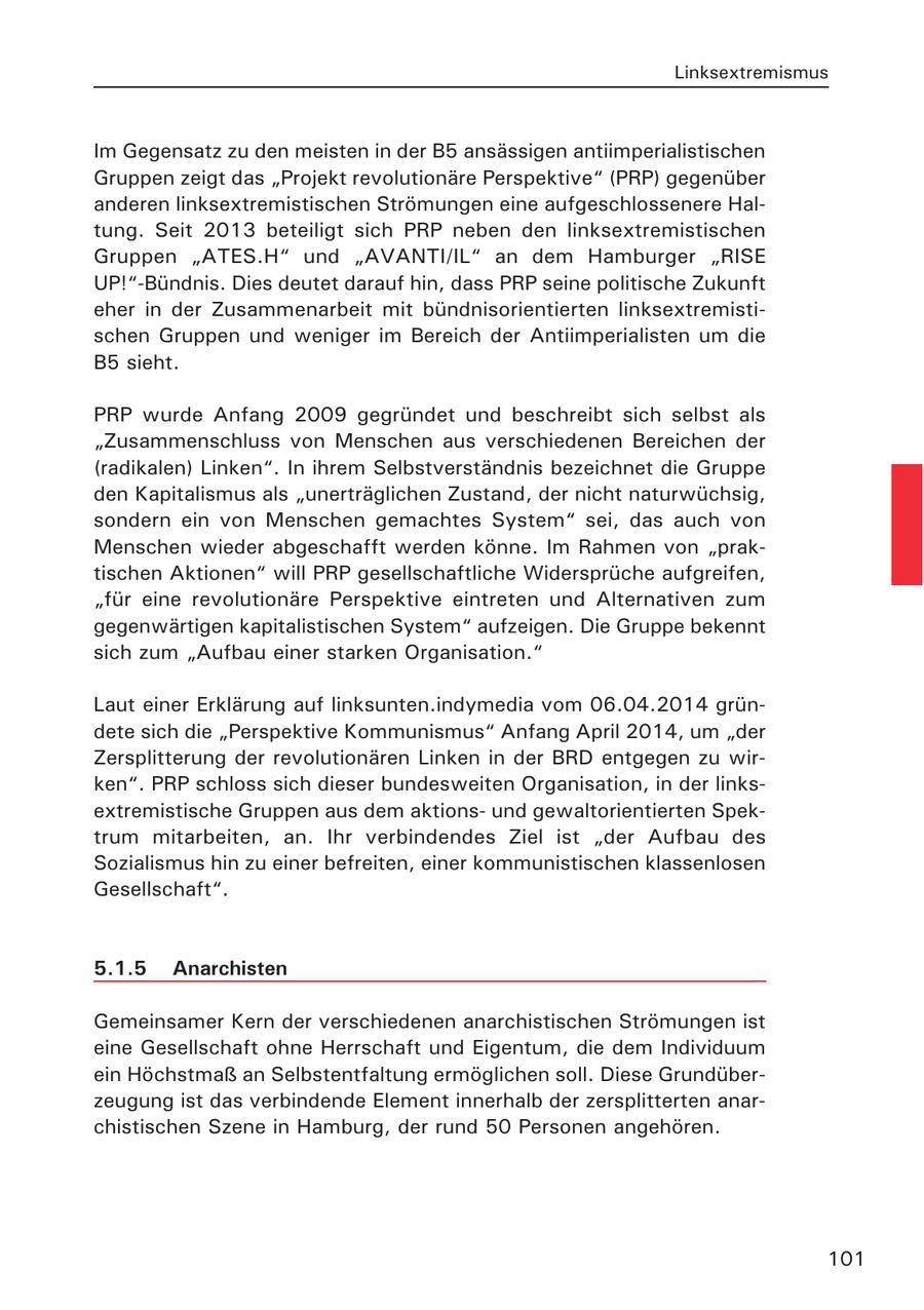 Linksextremismus Im Gegensatz zu den meisten in der B5 ansässigen antiimperialistischen Gruppen zeigt das "Projekt revolutionäre Perspektive" (PRP) gegenüber anderen linksextremistischen Strömungen eine aufgeschlossenere Haltung. Seit 2013 beteiligt sich PRP neben den linksextremistischen Gruppen "ATES.H" und "AVANTI/IL" an dem Hamburger "RISE UP!"-Bündnis. Dies deutet darauf hin, dass PRP seine politische Zukunft eher in der Zusammenarbeit mit bündnisorientierten linksextremistischen Gruppen und weniger im Bereich der Antiimperialisten um die B5 sieht. PRP wurde Anfang 2009 gegründet und beschreibt sich selbst als "Zusammenschluss von Menschen aus verschiedenen Bereichen der (radikalen) Linken". In ihrem Selbstverständnis bezeichnet die Gruppe den Kapitalismus als "unerträglichen Zustand, der nicht naturwüchsig, sondern ein von Menschen gemachtes System" sei, das auch von Menschen wieder abgeschafft werden könne. Im Rahmen von "praktischen Aktionen" will PRP gesellschaftliche Widersprüche aufgreifen, "für eine revolutionäre Perspektive eintreten und Alternativen zum gegenwärtigen kapitalistischen System" aufzeigen. Die Gruppe bekennt sich zum "Aufbau einer starken Organisation." Laut einer Erklärung auf linksunten.indymedia vom 06.04.2014 gründete sich die "Perspektive Kommunismus" Anfang April 2014, um "der Zersplitterung der revolutionären Linken in der BRD entgegen zu wirken". PRP schloss sich dieser bundesweiten Organisation, in der linksextremistische Gruppen aus dem aktionsund gewaltorientierten Spektrum mitarbeiten, an. Ihr verbindendes Ziel ist "der Aufbau des Sozialismus hin zu einer befreiten, einer kommunistischen klassenlosen Gesellschaft". 5.1.5 Anarchisten Gemeinsamer Kern der verschiedenen anarchistischen Strömungen ist eine Gesellschaft ohne Herrschaft und Eigentum, die dem Individuum ein Höchstmaß an Selbstentfaltung ermöglichen soll. Diese Grundüberzeugung ist das verbindende Element innerhalb der zersplitterten anarchistischen Szene in Hamburg, der rund 50 Personen angehören. 101