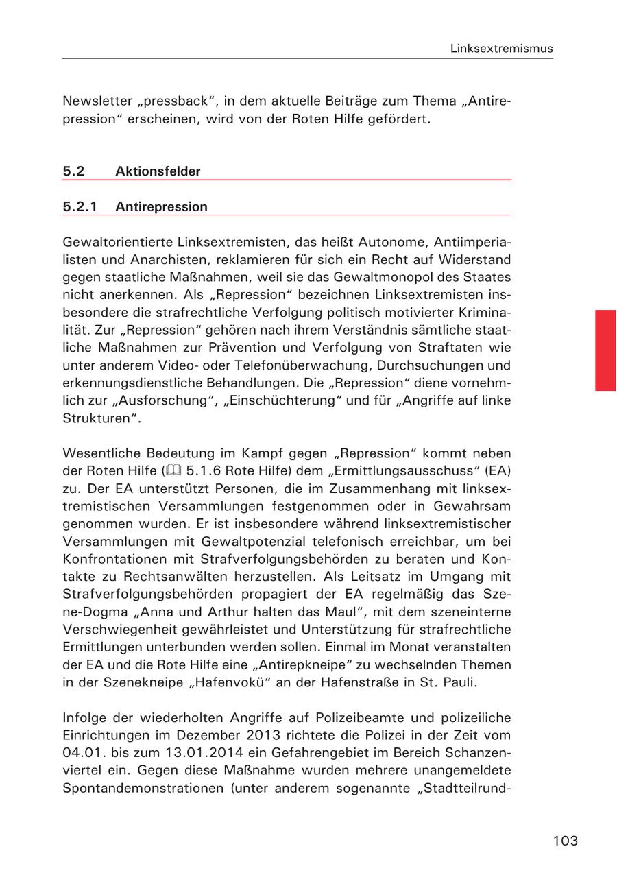 Linksextremismus Newsletter "pressback", in dem aktuelle Beiträge zum Thema "Antirepression" erscheinen, wird von der Roten Hilfe gefördert. 5.2 Aktionsfelder 5.2.1 Antirepression Gewaltorientierte Linksextremisten, das heißt Autonome, Antiimperialisten und Anarchisten, reklamieren für sich ein Recht auf Widerstand gegen staatliche Maßnahmen, weil sie das Gewaltmonopol des Staates nicht anerkennen. Als "Repression" bezeichnen Linksextremisten insbesondere die strafrechtliche Verfolgung politisch motivierter Kriminalität. Zur "Repression" gehören nach ihrem Verständnis sämtliche staatliche Maßnahmen zur Prävention und Verfolgung von Straftaten wie unter anderem Videooder Telefonüberwachung, Durchsuchungen und erkennungsdienstliche Behandlungen. Die "Repression" diene vornehmlich zur "Ausforschung", "Einschüchterung" und für "Angriffe auf linke Strukturen". Wesentliche Bedeutung im Kampf gegen "Repression" kommt neben der Roten Hilfe ( 5.1.6 Rote Hilfe) dem "Ermittlungsausschuss" (EA) zu. Der EA unterstützt Personen, die im Zusammenhang mit linksextremistischen Versammlungen festgenommen oder in Gewahrsam genommen wurden. Er ist insbesondere während linksextremistischer Versammlungen mit Gewaltpotenzial telefonisch erreichbar, um bei Konfrontationen mit Strafverfolgungsbehörden zu beraten und Kontakte zu Rechtsanwälten herzustellen. Als Leitsatz im Umgang mit Strafverfolgungsbehörden propagiert der EA regelmäßig das Szene-Dogma "Anna und Arthur halten das Maul", mit dem szeneinterne Verschwiegenheit gewährleistet und Unterstützung für strafrechtliche Ermittlungen unterbunden werden sollen. Einmal im Monat veranstalten der EA und die Rote Hilfe eine "Antirepkneipe" zu wechselnden Themen in der Szenekneipe "Hafenvokü" an der Hafenstraße in St. Pauli. Infolge der wiederholten Angriffe auf Polizeibeamte und polizeiliche Einrichtungen im Dezember 2013 richtete die Polizei in der Zeit vom 04.01. bis zum 13.01.2014 ein Gefahrengebiet im Bereich Schanzenviertel ein. Gegen diese Maßnahme wurden mehrere unangemeldete Spontandemonstrationen (unter anderem sogenannte "Stadtteilrund103