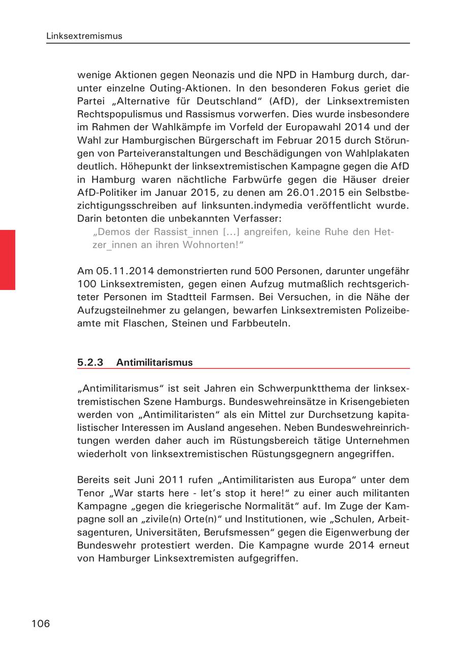 Linksextremismus wenige Aktionen gegen Neonazis und die NPD in Hamburg durch, darunter einzelne Outing-Aktionen. In den besonderen Fokus geriet die Partei "Alternative für Deutschland" (AfD), der Linksextremisten Rechtspopulismus und Rassismus vorwerfen. Dies wurde insbesondere im Rahmen der Wahlkämpfe im Vorfeld der Europawahl 2014 und der Wahl zur Hamburgischen Bürgerschaft im Februar 2015 durch Störungen von Parteiveranstaltungen und Beschädigungen von Wahlplakaten deutlich. Höhepunkt der linksextremistischen Kampagne gegen die AfD in Hamburg waren nächtliche Farbwürfe gegen die Häuser dreier AfD-Politiker im Januar 2015, zu denen am 26.01.2015 ein Selbstbezichtigungsschreiben auf linksunten.indymedia veröffentlicht wurde. Darin betonten die unbekannten Verfasser: "Demos der Rassist_innen [...] angreifen, keine Ruhe den Hetzer_innen an ihren Wohnorten!" Am 05.11.2014 demonstrierten rund 500 Personen, darunter ungefähr 100 Linksextremisten, gegen einen Aufzug mutmaßlich rechtsgerichteter Personen im Stadtteil Farmsen. Bei Versuchen, in die Nähe der Aufzugsteilnehmer zu gelangen, bewarfen Linksextremisten Polizeibeamte mit Flaschen, Steinen und Farbbeuteln. 5.2.3 Antimilitarismus "Antimilitarismus" ist seit Jahren ein Schwerpunktthema der linksextremistischen Szene Hamburgs. Bundeswehreinsätze in Krisengebieten werden von "Antimilitaristen" als ein Mittel zur Durchsetzung kapitalistischer Interessen im Ausland angesehen. Neben Bundeswehreinrichtungen werden daher auch im Rüstungsbereich tätige Unternehmen wiederholt von linksextremistischen Rüstungsgegnern angegriffen. Bereits seit Juni 2011 rufen "Antimilitaristen aus Europa" unter dem Tenor "War starts here - let's stop it here!" zu einer auch militanten Kampagne "gegen die kriegerische Normalität" auf. Im Zuge der Kampagne soll an "zivile(n) Orte(n)" und Institutionen, wie "Schulen, Arbeitsagenturen, Universitäten, Berufsmessen" gegen die Eigenwerbung der Bundeswehr protestiert werden. Die Kampagne wurde 2014 erneut von Hamburger Linksextremisten aufgegriffen. 106