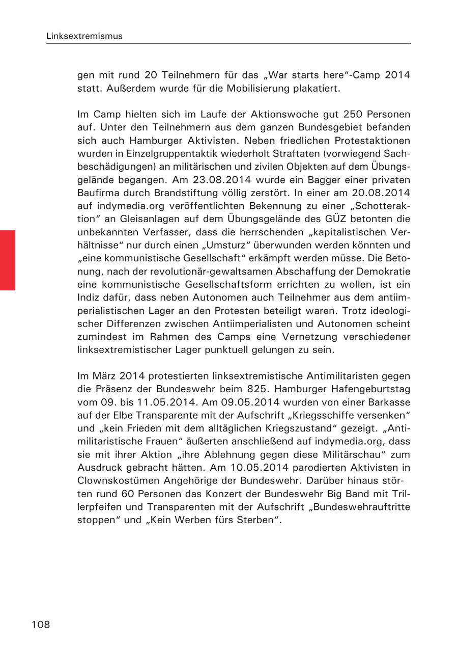 Linksextremismus gen mit rund 20 Teilnehmern für das "War starts here"-Camp 2014 statt. Außerdem wurde für die Mobilisierung plakatiert. Im Camp hielten sich im Laufe der Aktionswoche gut 250 Personen auf. Unter den Teilnehmern aus dem ganzen Bundesgebiet befanden sich auch Hamburger Aktivisten. Neben friedlichen Protestaktionen wurden in Einzelgruppentaktik wiederholt Straftaten (vorwiegend Sachbeschädigungen) an militärischen und zivilen Objekten auf dem Übungsgelände begangen. Am 23.08.2014 wurde ein Bagger einer privaten Baufirma durch Brandstiftung völlig zerstört. In einer am 20.08.2014 auf indymedia.org veröffentlichten Bekennung zu einer "Schotteraktion" an Gleisanlagen auf dem Übungsgelände des GÜZ betonten die unbekannten Verfasser, dass die herrschenden "kapitalistischen Verhältnisse" nur durch einen "Umsturz" überwunden werden könnten und "eine kommunistische Gesellschaft" erkämpft werden müsse. Die Betonung, nach der revolutionär-gewaltsamen Abschaffung der Demokratie eine kommunistische Gesellschaftsform errichten zu wollen, ist ein Indiz dafür, dass neben Autonomen auch Teilnehmer aus dem antiimperialistischen Lager an den Protesten beteiligt waren. Trotz ideologischer Differenzen zwischen Antiimperialisten und Autonomen scheint zumindest im Rahmen des Camps eine Vernetzung verschiedener linksextremistischer Lager punktuell gelungen zu sein. Im März 2014 protestierten linksextremistische Antimilitaristen gegen die Präsenz der Bundeswehr beim 825. Hamburger Hafengeburtstag vom 09. bis 11.05.2014. Am 09.05.2014 wurden von einer Barkasse auf der Elbe Transparente mit der Aufschrift "Kriegsschiffe versenken" und "kein Frieden mit dem alltäglichen Kriegszustand" gezeigt. "Antimilitaristische Frauen" äußerten anschließend auf indymedia.org, dass sie mit ihrer Aktion "ihre Ablehnung gegen diese Militärschau" zum Ausdruck gebracht hätten. Am 10.05.2014 parodierten Aktivisten in Clownskostümen Angehörige der Bundeswehr. Darüber hinaus störten rund 60 Personen das Konzert der Bundeswehr Big Band mit Trillerpfeifen und Transparenten mit der Aufschrift "Bundeswehrauftritte stoppen" und "Kein Werben fürs Sterben". 108