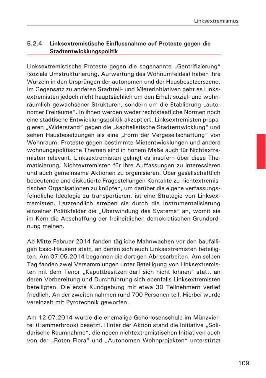 Linksextremismus 5.2.4 Linksextremistische Einflussnahme auf Proteste gegen die Stadtentwicklungspolitik Linksextremistische Proteste gegen die sogenannte "Gentrifizierung" (soziale Umstrukturierung, Aufwertung des Wohnumfeldes) haben ihre Wurzeln in den Ursprüngen der autonomen und der Hausbesetzerszene. Im Gegensatz zu anderen Stadtteilund Mieterinitiativen geht es Linksextremisten jedoch nicht hauptsächlich um den Erhalt sozialund wohnräumlich gewachsener Strukturen, sondern um die Etablierung "autonomer Freiräume". In ihnen werden weder rechtstaatliche Normen noch eine städtische Entwicklungspolitik akzeptiert. Linksextremisten propagieren "Widerstand" gegen die "kapitalistische Stadtentwicklung" und sehen Hausbesetzungen als eine "Form der Vergesellschaftung" von Wohnraum. Proteste gegen bestimmte Mietentwicklungen und andere wohnungspolitische Themen sind in hohem Maße auch für Nichtextremisten relevant. Linksextremisten gelingt es insofern über diese Thematisierung, Nichtextremisten für ihre Auffassungen zu interessieren und auch gemeinsame Aktionen zu organisieren. Über gesellschaftlich bedeutende und diskutierte Fragestellungen Kontakte zu nichtextremistischen Organisationen zu knüpfen, um darüber die eigene verfassungsfeindliche Ideologie zu transportieren, ist eine Strategie von Linksextremisten. Letztendlich streben sie durch die Instrumentalisierung einzelner Politikfelder die "Überwindung des Systems" an, womit sie im Kern die Abschaffung der freiheitlichen demokratischen Grundordnung meinen. Ab Mitte Februar 2014 fanden tägliche Mahnwachen vor den baufälligen Esso-Häusern statt, an denen sich auch Linksextremisten beteiligten. Am 07.05.2014 begannen die dortigen Abrissarbeiten. Am selben Tag fanden zwei Versammlungen unter Beteiligung von Linksextremisten mit dem Tenor "Kaputtbesitzen darf sich nicht lohnen" statt, an deren Vorbereitung und Durchführung sich ebenfalls Linksextremisten beteiligten. Die erste Kundgebung mit etwa 30 Teilnehmern verlief friedlich. An der zweiten nahmen rund 700 Personen teil. Hierbei wurde vereinzelt mit Pyrotechnik geworfen. Am 12.07.2014 wurde die ehemalige Gehörlosenschule im Münzviertel (Hammerbrook) besetzt. Hinter der Aktion stand die Initiative "Solidarische Raumnahme", die neben nichtextremistischen Initiativen auch von der "Roten Flora" und "Autonomen Wohnprojekten" unterstützt 109