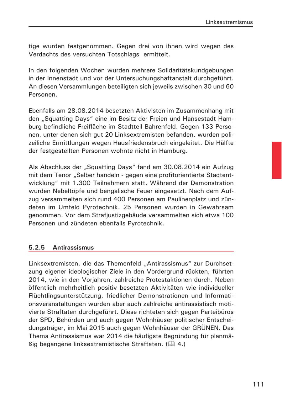Linksextremismus tige wurden festgenommen. Gegen drei von ihnen wird wegen des Verdachts des versuchten Totschlags ermittelt. In den folgenden Wochen wurden mehrere Solidaritätskundgebungen in der Innenstadt und vor der Untersuchungshaftanstalt durchgeführt. An diesen Versammlungen beteiligten sich jeweils zwischen 30 und 60 Personen. Ebenfalls am 28.08.2014 besetzten Aktivisten im Zusammenhang mit den "Squatting Days" eine im Besitz der Freien und Hansestadt Hamburg befindliche Freifläche im Stadtteil Bahrenfeld. Gegen 133 Personen, unter denen sich gut 20 Linksextremisten befanden, wurden polizeiliche Ermittlungen wegen Hausfriedensbruch eingeleitet. Die Hälfte der festgestellten Personen wohnte nicht in Hamburg. Als Abschluss der "Squatting Days" fand am 30.08.2014 ein Aufzug mit dem Tenor "Selber handeln - gegen eine profitorientierte Stadtentwicklung" mit 1.300 Teilnehmern statt. Während der Demonstration wurden Nebeltöpfe und bengalische Feuer eingesetzt. Nach dem Aufzug versammelten sich rund 400 Personen am Paulinenplatz und zündeten im Umfeld Pyrotechnik. 25 Personen wurden in Gewahrsam genommen. Vor dem Strafjustizgebäude versammelten sich etwa 100 Personen und zündeten ebenfalls Pyrotechnik. 5.2.5 Antirassismus Linksextremisten, die das Themenfeld "Antirassismus" zur Durchsetzung eigener ideologischer Ziele in den Vordergrund rückten, führten 2014, wie in den Vorjahren, zahlreiche Protestaktionen durch. Neben öffentlich mehrheitlich positiv besetzten Aktivitäten wie individueller Flüchtlingsunterstützung, friedlicher Demonstrationen und Informationsveranstaltungen wurden aber auch zahlreiche antirassistisch motivierte Straftaten durchgeführt. Diese richteten sich gegen Parteibüros der SPD, Behörden und auch gegen Wohnhäuser politischer Entscheidungsträger, im Mai 2015 auch gegen Wohnhäuser der GRÜNEN. Das Thema Antirassismus war 2014 die häufigste Begründung für planmäßig begangene linksextremistische Straftaten. ( 4.) 111