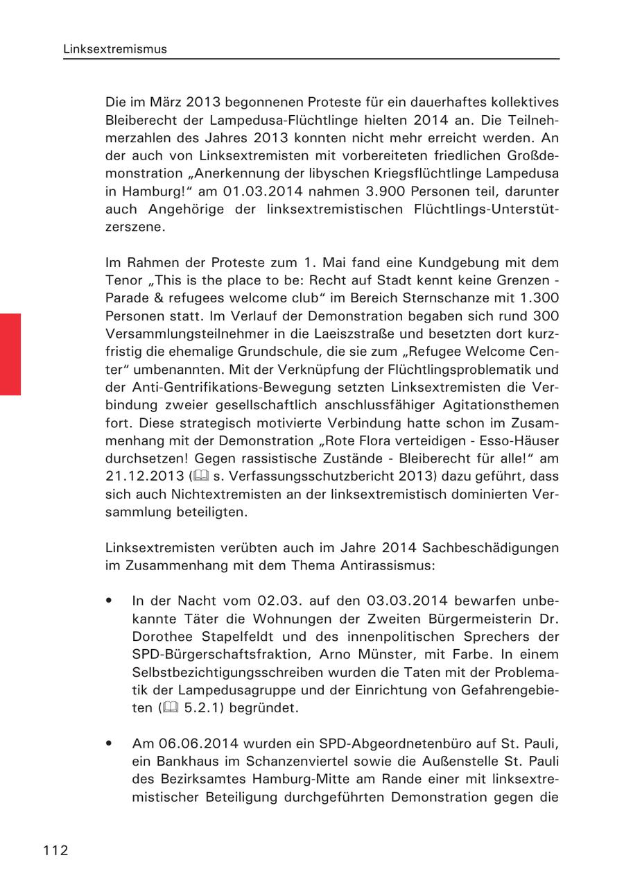 Linksextremismus Die im März 2013 begonnenen Proteste für ein dauerhaftes kollektives Bleiberecht der Lampedusa-Flüchtlinge hielten 2014 an. Die Teilnehmerzahlen des Jahres 2013 konnten nicht mehr erreicht werden. An der auch von Linksextremisten mit vorbereiteten friedlichen Großdemonstration "Anerkennung der libyschen Kriegsflüchtlinge Lampedusa in Hamburg!" am 01.03.2014 nahmen 3.900 Personen teil, darunter auch Angehörige der linksextremistischen Flüchtlings-Unterstützerszene. Im Rahmen der Proteste zum 1. Mai fand eine Kundgebung mit dem Tenor "This is the place to be: Recht auf Stadt kennt keine Grenzen - Parade & refugees welcome club" im Bereich Sternschanze mit 1.300 Personen statt. Im Verlauf der Demonstration begaben sich rund 300 Versammlungsteilnehmer in die Laeiszstraße und besetzten dort kurzfristig die ehemalige Grundschule, die sie zum "Refugee Welcome Center" umbenannten. Mit der Verknüpfung der Flüchtlingsproblematik und der Anti-Gentrifikations-Bewegung setzten Linksextremisten die Verbindung zweier gesellschaftlich anschlussfähiger Agitationsthemen fort. Diese strategisch motivierte Verbindung hatte schon im Zusammenhang mit der Demonstration "Rote Flora verteidigen - Esso-Häuser durchsetzen! Gegen rassistische Zustände - Bleiberecht für alle!" am 21.12.2013 ( s. Verfassungsschutzbericht 2013) dazu geführt, dass sich auch Nichtextremisten an der linksextremistisch dominierten Versammlung beteiligten. Linksextremisten verübten auch im Jahre 2014 Sachbeschädigungen im Zusammenhang mit dem Thema Antirassismus: * In der Nacht vom 02.03. auf den 03.03.2014 bewarfen unbekannte Täter die Wohnungen der Zweiten Bürgermeisterin Dr. Dorothee Stapelfeldt und des innenpolitischen Sprechers der SPD-Bürgerschaftsfraktion, Arno Münster, mit Farbe. In einem Selbstbezichtigungsschreiben wurden die Taten mit der Problematik der Lampedusagruppe und der Einrichtung von Gefahrengebieten ( 5.2.1) begründet. * Am 06.06.2014 wurden ein SPD-Abgeordnetenbüro auf St. Pauli, ein Bankhaus im Schanzenviertel sowie die Außenstelle St. Pauli des Bezirksamtes Hamburg-Mitte am Rande einer mit linksextremistischer Beteiligung durchgeführten Demonstration gegen die 112