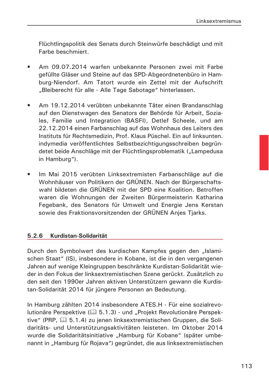 Linksextremismus Flüchtlingspolitik des Senats durch Steinwürfe beschädigt und mit Farbe beschmiert. * Am 09.07.2014 warfen unbekannte Personen zwei mit Farbe gefüllte Gläser und Steine auf das SPD-Abgeordnetenbüro in Hamburg-Niendorf. Am Tatort wurde ein Zettel mit der Aufschrift "Bleiberecht für alle - Alle Tage Sabotage" hinterlassen. * Am 19.12.2014 verübten unbekannte Täter einen Brandanschlag auf den Dienstwagen des Senators der Behörde für Arbeit, Soziales, Familie und Integration (BASFI), Detlef Scheele, und am 22.12.2014 einen Farbanschlag auf das Wohnhaus des Leiters des Instituts für Rechtsmedizin, Prof. Klaus Püschel. Ein auf linksunten. indymedia veröffentlichtes Selbstbezichtigungsschreiben begründetet beide Anschläge mit der Flüchtlingsproblematik ("Lampedusa in Hamburg"). * Im Mai 2015 verübten Linksextremisten Farbanschläge auf die Wohnhäuser von Politikern der GRÜNEN. Nach der Bürgerschaftswahl bildeten die GRÜNEN mit der SPD eine Koalition. Betroffen waren die Wohnungen der Zweiten Bürgermeisterin Katharina Fegebank, des Senators für Umwelt und Energie Jens Kerstan sowie des Fraktionsvorsitzenden der GRÜNEN Anjes Tjarks. 5.2.6 Kurdistan-Solidarität Durch den Symbolwert des kurdischen Kampfes gegen den "Islamischen Staat" (IS), insbesondere in Kobane, ist die in den vergangenen Jahren auf wenige Kleingruppen beschränkte Kurdistan-Solidarität wieder in den Fokus der linksextremistischen Szene gerückt. Zusätzlich zu den seit den 1990er Jahren aktiven Unterstützern gewann die Kurdistan-Solidarität 2014 für jüngere Personen an Bedeutung. In Hamburg zählten 2014 insbesondere ATES.H - Für eine sozialrevolutionäre Perspektive ( 5.1.3) - und "Projekt Revolutionäre Perspektive" (PRP, 5.1.4) zu jenen linksextremistischen Gruppen, die Solidaritätsund Unterstützungsaktivitäten leisteten. Im Oktober 2014 wurde die Solidaritätsinitiative "Hamburg für Kobane" (später umbenannt in "Hamburg für Rojava") gegründet, die aus linksextremistischen 113