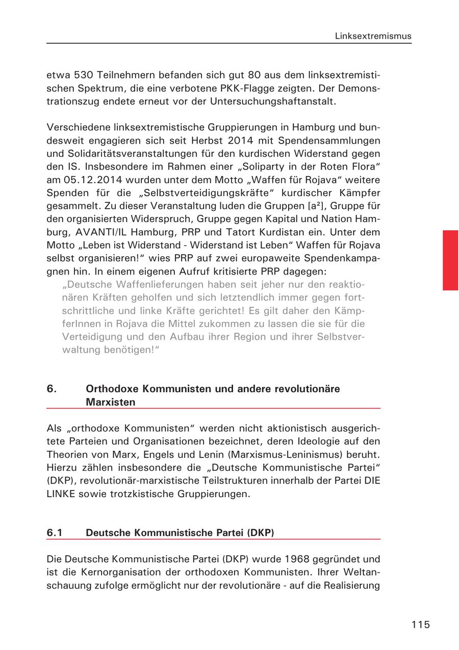 Linksextremismus etwa 530 Teilnehmern befanden sich gut 80 aus dem linksextremistischen Spektrum, die eine verbotene PKK-Flagge zeigten. Der Demonstrationszug endete erneut vor der Untersuchungshaftanstalt. Verschiedene linksextremistische Gruppierungen in Hamburg und bundesweit engagieren sich seit Herbst 2014 mit Spendensammlungen und Solidaritätsveranstaltungen für den kurdischen Widerstand gegen den IS. Insbesondere im Rahmen einer "Soliparty in der Roten Flora" am 05.12.2014 wurden unter dem Motto "Waffen für Rojava" weitere Spenden für die "Selbstverteidigungskräfte" kurdischer Kämpfer gesammelt. Zu dieser Veranstaltung luden die Gruppen [a2], Gruppe für den organisierten Widerspruch, Gruppe gegen Kapital und Nation Hamburg, AVANTI/IL Hamburg, PRP und Tatort Kurdistan ein. Unter dem Motto "Leben ist Widerstand - Widerstand ist Leben" Waffen für Rojava selbst organisieren!" wies PRP auf zwei europaweite Spendenkampagnen hin. In einem eigenen Aufruf kritisierte PRP dagegen: "Deutsche Waffenlieferungen haben seit jeher nur den reaktionären Kräften geholfen und sich letztendlich immer gegen fortschrittliche und linke Kräfte gerichtet! Es gilt daher den KämpferInnen in Rojava die Mittel zukommen zu lassen die sie für die Verteidigung und den Aufbau ihrer Region und ihrer Selbstverwaltung benötigen!" 6. Orthodoxe Kommunisten und andere revolutionäre Marxisten Als "orthodoxe Kommunisten" werden nicht aktionistisch ausgerichtete Parteien und Organisationen bezeichnet, deren Ideologie auf den Theorien von Marx, Engels und Lenin (Marxismus-Leninismus) beruht. Hierzu zählen insbesondere die "Deutsche Kommunistische Partei" (DKP), revolutionär-marxistische Teilstrukturen innerhalb der Partei DIE LINKE sowie trotzkistische Gruppierungen. 6.1 Deutsche Kommunistische Partei (DKP) Die Deutsche Kommunistische Partei (DKP) wurde 1968 gegründet und ist die Kernorganisation der orthodoxen Kommunisten. Ihrer Weltanschauung zufolge ermöglicht nur der revolutionäre - auf die Realisierung 115