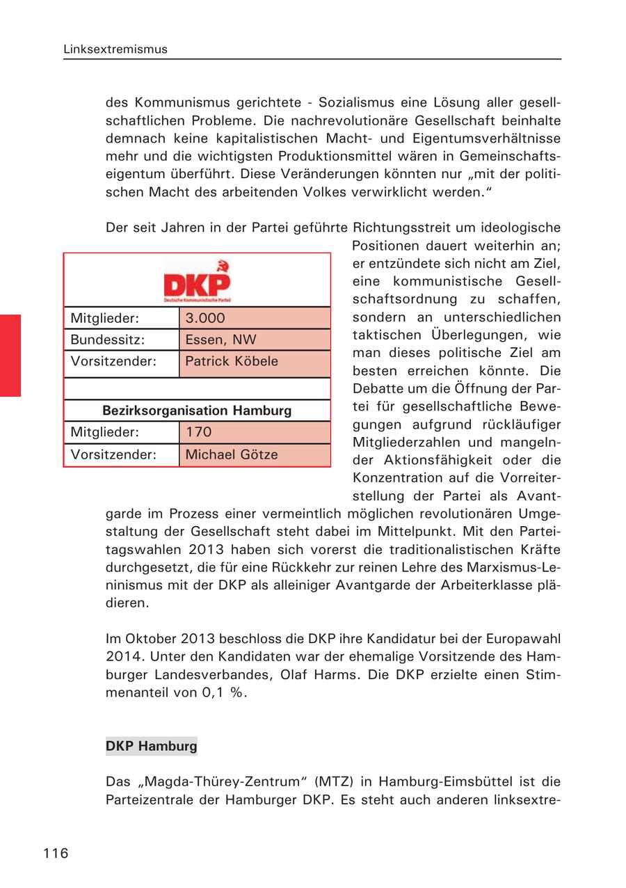 Linksextremismus des Kommunismus gerichtete - Sozialismus eine Lösung aller gesellschaftlichen Probleme. Die nachrevolutionäre Gesellschaft beinhalte demnach keine kapitalistischen Machtund Eigentumsverhältnisse mehr und die wichtigsten Produktionsmittel wären in Gemeinschaftseigentum überführt. Diese Veränderungen könnten nur "mit der politischen Macht des arbeitenden Volkes verwirklicht werden." Der seit Jahren in der Partei geführte Richtungsstreit um ideologische Positionen dauert weiterhin an; er entzündete sich nicht am Ziel, eine kommunistische Gesellschaftsordnung zu schaffen, Mitglieder: 3.000 sondern an unterschiedlichen Bundessitz: Essen, NW taktischen Überlegungen, wie man dieses politische Ziel am Vorsitzender: Patrick Köbele besten erreichen könnte. Die Debatte um die Öffnung der ParBezirksorganisation Hamburg tei für gesellschaftliche Bewegungen aufgrund rückläufiger Mitglieder: 170 Mitgliederzahlen und mangelnVorsitzender: Michael Götze der Aktionsfähigkeit oder die Konzentration auf die Vorreiterstellung der Partei als Avantgarde im Prozess einer vermeintlich möglichen revolutionären Umgestaltung der Gesellschaft steht dabei im Mittelpunkt. Mit den Parteitagswahlen 2013 haben sich vorerst die traditionalistischen Kräfte durchgesetzt, die für eine Rückkehr zur reinen Lehre des Marxismus-Leninismus mit der DKP als alleiniger Avantgarde der Arbeiterklasse plädieren. Im Oktober 2013 beschloss die DKP ihre Kandidatur bei der Europawahl 2014. Unter den Kandidaten war der ehemalige Vorsitzende des Hamburger Landesverbandes, Olaf Harms. Die DKP erzielte einen Stimmenanteil von 0,1 %. DKP Hamburg Das "Magda-Thürey-Zentrum" (MTZ) in Hamburg-Eimsbüttel ist die Parteizentrale der Hamburger DKP. Es steht auch anderen linksextre116