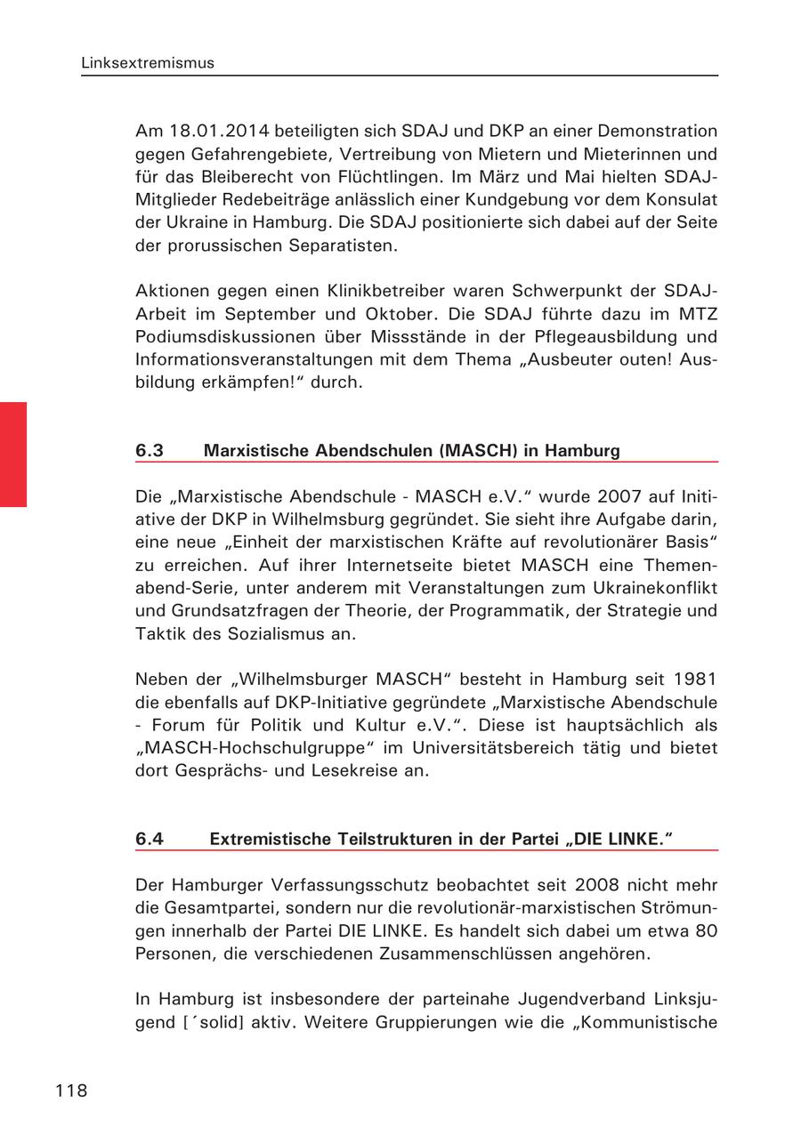 Linksextremismus Am 18.01.2014 beteiligten sich SDAJ und DKP an einer Demonstration gegen Gefahrengebiete, Vertreibung von Mietern und Mieterinnen und für das Bleiberecht von Flüchtlingen. Im März und Mai hielten SDAJMitglieder Redebeiträge anlässlich einer Kundgebung vor dem Konsulat der Ukraine in Hamburg. Die SDAJ positionierte sich dabei auf der Seite der prorussischen Separatisten. Aktionen gegen einen Klinikbetreiber waren Schwerpunkt der SDAJArbeit im September und Oktober. Die SDAJ führte dazu im MTZ Podiumsdiskussionen über Missstände in der Pflegeausbildung und Informationsveranstaltungen mit dem Thema "Ausbeuter outen! Ausbildung erkämpfen!" durch. 6.3 Marxistische Abendschulen (MASCH) in Hamburg Die "Marxistische Abendschule - MASCH e.V." wurde 2007 auf Initiative der DKP in Wilhelmsburg gegründet. Sie sieht ihre Aufgabe darin, eine neue "Einheit der marxistischen Kräfte auf revolutionärer Basis" zu erreichen. Auf ihrer Internetseite bietet MASCH eine Themenabend-Serie, unter anderem mit Veranstaltungen zum Ukrainekonflikt und Grundsatzfragen der Theorie, der Programmatik, der Strategie und Taktik des Sozialismus an. Neben der "Wilhelmsburger MASCH" besteht in Hamburg seit 1981 die ebenfalls auf DKP-Initiative gegründete "Marxistische Abendschule - Forum für Politik und Kultur e.V.". Diese ist hauptsächlich als "MASCH-Hochschulgruppe" im Universitätsbereich tätig und bietet dort Gesprächsund Lesekreise an. 6.4 Extremistische Teilstrukturen in der Partei "DIE LINKE." Der Hamburger Verfassungsschutz beobachtet seit 2008 nicht mehr die Gesamtpartei, sondern nur die revolutionär-marxistischen Strömungen innerhalb der Partei DIE LINKE. Es handelt sich dabei um etwa 80 Personen, die verschiedenen Zusammenschlüssen angehören. In Hamburg ist insbesondere der parteinahe Jugendverband Linksjugend ['solid] aktiv. Weitere Gruppierungen wie die "Kommunistische 118