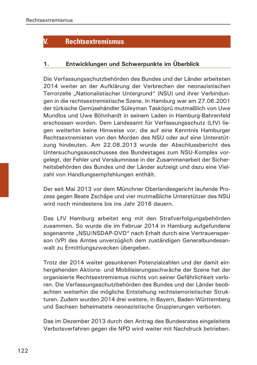 Rechtsextremismus V. Rechtsextremismus 1. Entwicklungen und Schwerpunkte im Überblick Die Verfassungsschutzbehörden des Bundes und der Länder arbeiteten 2014 weiter an der Aufklärung der Verbrechen der neonazistischen Terrorzelle "Nationalistischer Untergrund" (NSU) und ihrer Verbindungen in die rechtsextremistische Szene. In Hamburg war am 27.06.2001 der türkische Gemüsehändler Süleyman Tasköprü mutmaßlich von Uwe Mundlos und Uwe Böhnhardt in seinem Laden in Hamburg-Bahrenfeld erschossen worden. Dem Landesamt für Verfassungsschutz (LfV) liegen weiterhin keine Hinweise vor, die auf eine Kenntnis Hamburger Rechtsextremisten von den Morden des NSU oder auf eine Unterstützung hindeuten. Am 22.08.2013 wurde der Abschlussbericht des Untersuchungsausschusses des Bundestages zum NSU-Komplex vorgelegt, der Fehler und Versäumnisse in der Zusammenarbeit der Sicherheitsbehörden des Bundes und der Länder aufzeigt und dazu eine Vielzahl von Handlungsempfehlungen enthält. Der seit Mai 2013 vor dem Münchner Oberlandesgericht laufende Prozess gegen Beate Zschäpe und vier mutmaßliche Unterstützer des NSU wird noch mindestens bis ins Jahr 2016 dauern. Das LfV Hamburg arbeitet eng mit den Strafverfolgungsbehörden zusammen. So wurde die im Februar 2014 in Hamburg aufgefundene sogenannte "NSU/NSDAP-DVD" nach Erhalt durch eine Vertrauensperson (VP) des Amtes unverzüglich dem zuständigen Generalbundesanwalt zu Ermittlungszwecken übergeben. Trotz der 2014 weiter gesunkenen Potenzialzahlen und der damit einhergehenden Aktionsund Mobilisierungsschwäche der Szene hat der organisierte Rechtsextremismus nichts von seiner Gefährlichkeit verloren. Die Verfassungsschutzbehörden des Bundes und der Länder beobachten weiterhin die mögliche Entstehung rechtsterroristischer Strukturen. Zudem wurden 2014 drei weitere, in Bayern, Baden-Württemberg und Sachsen beheimatete neonazistische Gruppierungen verboten. Das im Dezember 2013 durch den Antrag des Bundesrates eingeleitete Verbotsverfahren gegen die NPD wird weiter mit Nachdruck betrieben. 122
