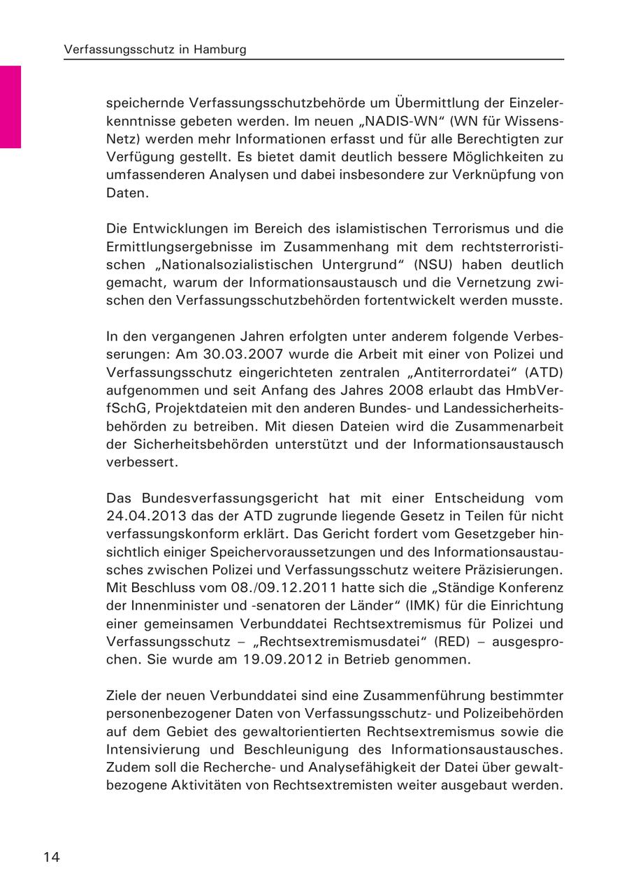 Verfassungsschutz in Hamburg speichernde Verfassungsschutzbehörde um Übermittlung der Einzelerkenntnisse gebeten werden. Im neuen "NADIS-WN" (WN für WissensNetz) werden mehr Informationen erfasst und für alle Berechtigten zur Verfügung gestellt. Es bietet damit deutlich bessere Möglichkeiten zu umfassenderen Analysen und dabei insbesondere zur Verknüpfung von Daten. Die Entwicklungen im Bereich des islamistischen Terrorismus und die Ermittlungsergebnisse im Zusammenhang mit dem rechtsterroristischen "Nationalsozialistischen Untergrund" (NSU) haben deutlich gemacht, warum der Informationsaustausch und die Vernetzung zwischen den Verfassungsschutzbehörden fortentwickelt werden musste. In den vergangenen Jahren erfolgten unter anderem folgende Verbesserungen: Am 30.03.2007 wurde die Arbeit mit einer von Polizei und Verfassungsschutz eingerichteten zentralen "Antiterrordatei" (ATD) aufgenommen und seit Anfang des Jahres 2008 erlaubt das HmbVerfSchG, Projektdateien mit den anderen Bundesund Landessicherheitsbehörden zu betreiben. Mit diesen Dateien wird die Zusammenarbeit der Sicherheitsbehörden unterstützt und der Informationsaustausch verbessert. Das Bundesverfassungsgericht hat mit einer Entscheidung vom 24.04.2013 das der ATD zugrunde liegende Gesetz in Teilen für nicht verfassungskonform erklärt. Das Gericht fordert vom Gesetzgeber hinsichtlich einiger Speichervoraussetzungen und des Informationsaustausches zwischen Polizei und Verfassungsschutz weitere Präzisierungen. Mit Beschluss vom 08./09.12.2011 hatte sich die "Ständige Konferenz der Innenminister und -senatoren der Länder" (IMK) für die Einrichtung einer gemeinsamen Verbunddatei Rechtsextremismus für Polizei und Verfassungsschutz - "Rechtsextremismusdatei" (RED) - ausgesprochen. Sie wurde am 19.09.2012 in Betrieb genommen. Ziele der neuen Verbunddatei sind eine Zusammenführung bestimmter personenbezogener Daten von Verfassungsschutzund Polizeibehörden auf dem Gebiet des gewaltorientierten Rechtsextremismus sowie die Intensivierung und Beschleunigung des Informationsaustausches. Zudem soll die Rechercheund Analysefähigkeit der Datei über gewaltbezogene Aktivitäten von Rechtsextremisten weiter ausgebaut werden. 14