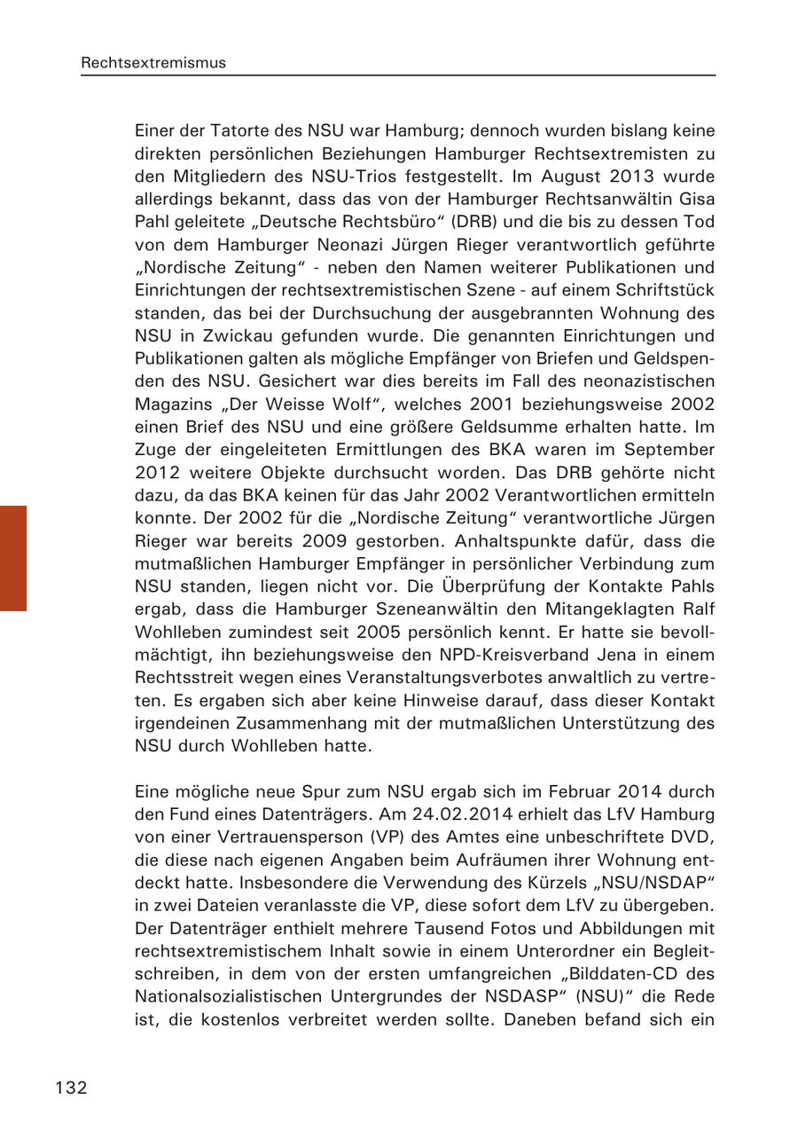 Rechtsextremismus Einer der Tatorte des NSU war Hamburg; dennoch wurden bislang keine direkten persönlichen Beziehungen Hamburger Rechtsextremisten zu den Mitgliedern des NSU-Trios festgestellt. Im August 2013 wurde allerdings bekannt, dass das von der Hamburger Rechtsanwältin Gisa Pahl geleitete "Deutsche Rechtsbüro" (DRB) und die bis zu dessen Tod von dem Hamburger Neonazi Jürgen Rieger verantwortlich geführte "Nordische Zeitung" - neben den Namen weiterer Publikationen und Einrichtungen der rechtsextremistischen Szene - auf einem Schriftstück standen, das bei der Durchsuchung der ausgebrannten Wohnung des NSU in Zwickau gefunden wurde. Die genannten Einrichtungen und Publikationen galten als mögliche Empfänger von Briefen und Geldspenden des NSU. Gesichert war dies bereits im Fall des neonazistischen Magazins "Der Weisse Wolf", welches 2001 beziehungsweise 2002 einen Brief des NSU und eine größere Geldsumme erhalten hatte. Im Zuge der eingeleiteten Ermittlungen des BKA waren im September 2012 weitere Objekte durchsucht worden. Das DRB gehörte nicht dazu, da das BKA keinen für das Jahr 2002 Verantwortlichen ermitteln konnte. Der 2002 für die "Nordische Zeitung" verantwortliche Jürgen Rieger war bereits 2009 gestorben. Anhaltspunkte dafür, dass die mutmaßlichen Hamburger Empfänger in persönlicher Verbindung zum NSU standen, liegen nicht vor. Die Überprüfung der Kontakte Pahls ergab, dass die Hamburger Szeneanwältin den Mitangeklagten Ralf Wohlleben zumindest seit 2005 persönlich kennt. Er hatte sie bevollmächtigt, ihn beziehungsweise den NPD-Kreisverband Jena in einem Rechtsstreit wegen eines Veranstaltungsverbotes anwaltlich zu vertreten. Es ergaben sich aber keine Hinweise darauf, dass dieser Kontakt irgendeinen Zusammenhang mit der mutmaßlichen Unterstützung des NSU durch Wohlleben hatte. Eine mögliche neue Spur zum NSU ergab sich im Februar 2014 durch den Fund eines Datenträgers. Am 24.02.2014 erhielt das LfV Hamburg von einer Vertrauensperson (VP) des Amtes eine unbeschriftete DVD, die diese nach eigenen Angaben beim Aufräumen ihrer Wohnung entdeckt hatte. Insbesondere die Verwendung des Kürzels "NSU/NSDAP" in zwei Dateien veranlasste die VP, diese sofort dem LfV zu übergeben. Der Datenträger enthielt mehrere Tausend Fotos und Abbildungen mit rechtsextremistischem Inhalt sowie in einem Unterordner ein Begleitschreiben, in dem von der ersten umfangreichen "Bilddaten-CD des Nationalsozialistischen Untergrundes der NSDASP" (NSU)" die Rede ist, die kostenlos verbreitet werden sollte. Daneben befand sich ein 132