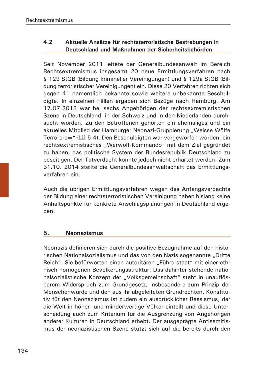 Rechtsextremismus 4.2 Aktuelle Ansätze für rechtsterroristische Bestrebungen in Deutschland und Maßnahmen der Sicherheitsbehörden Seit November 2011 leitete der Generalbundesanwalt im Bereich Rechtsextremismus insgesamt 20 neue Ermittlungsverfahren nach SS 129 StGB (Bildung krimineller Vereinigungen) und SS 129a StGB (Bildung terroristischer Vereinigungen) ein. Diese 20 Verfahren richten sich gegen 41 namentlich bekannte sowie weitere unbekannte Beschuldigte. In einzelnen Fällen ergaben sich Bezüge nach Hamburg. Am 17.07.2013 war bei sechs Angehörigen der rechtsextremistischen Szene in Deutschland, in der Schweiz und in den Niederlanden durchsucht worden. Zu den Betroffenen gehörten ein ehemaliges und ein aktuelles Mitglied der Hamburger Neonazi-Gruppierung "Weisse Wölfe Terrorcrew" ( 5.4). Den Beschuldigten war vorgeworfen worden, ein rechtsextremistisches "Werwolf-Kommando" mit dem Ziel gegründet zu haben, das politische System der Bundesrepublik Deutschland zu beseitigen. Der Tatverdacht konnte jedoch nicht erhärtet werden. Zum 31.10. 2014 stellte die Generalbundesanwaltschaft das Ermittlungsverfahren ein. Auch die übrigen Ermittlungsverfahren wegen des Anfangsverdachts der Bildung einer rechtsterroristischen Vereinigung haben bislang keine Anhaltspunkte für konkrete Anschlagsplanungen in Deutschland ergeben. 5. Neonazismus Neonazis definieren sich durch die positive Bezugnahme auf den historischen Nationalsozialismus und das von den Nazis sogenannte "Dritte Reich". Sie befürworten einen autoritären "Führerstaat" mit einer ethnisch homogenen Bevölkerungsstruktur. Das dahinter stehende nationalsozialistische Konzept der "Volksgemeinschaft" steht in unauflösbarem Widerspruch zum Grundgesetz, insbesondere zum Prinzip der Menschenwürde und den aus ihr abgeleiteten Grundrechten. Konstitutiv für den Neonazismus ist zudem ein ausdrücklicher Rassismus, der die Welt in höherund minderwertige Völker einteilt und diese Unterscheidung auch zum Kriterium für die Ausgrenzung von Angehörigen anderer Kulturen in Deutschland erhebt. Der ausgeprägte Antisemitismus der neonazistischen Szene stützt sich auf die bereits durch den 134