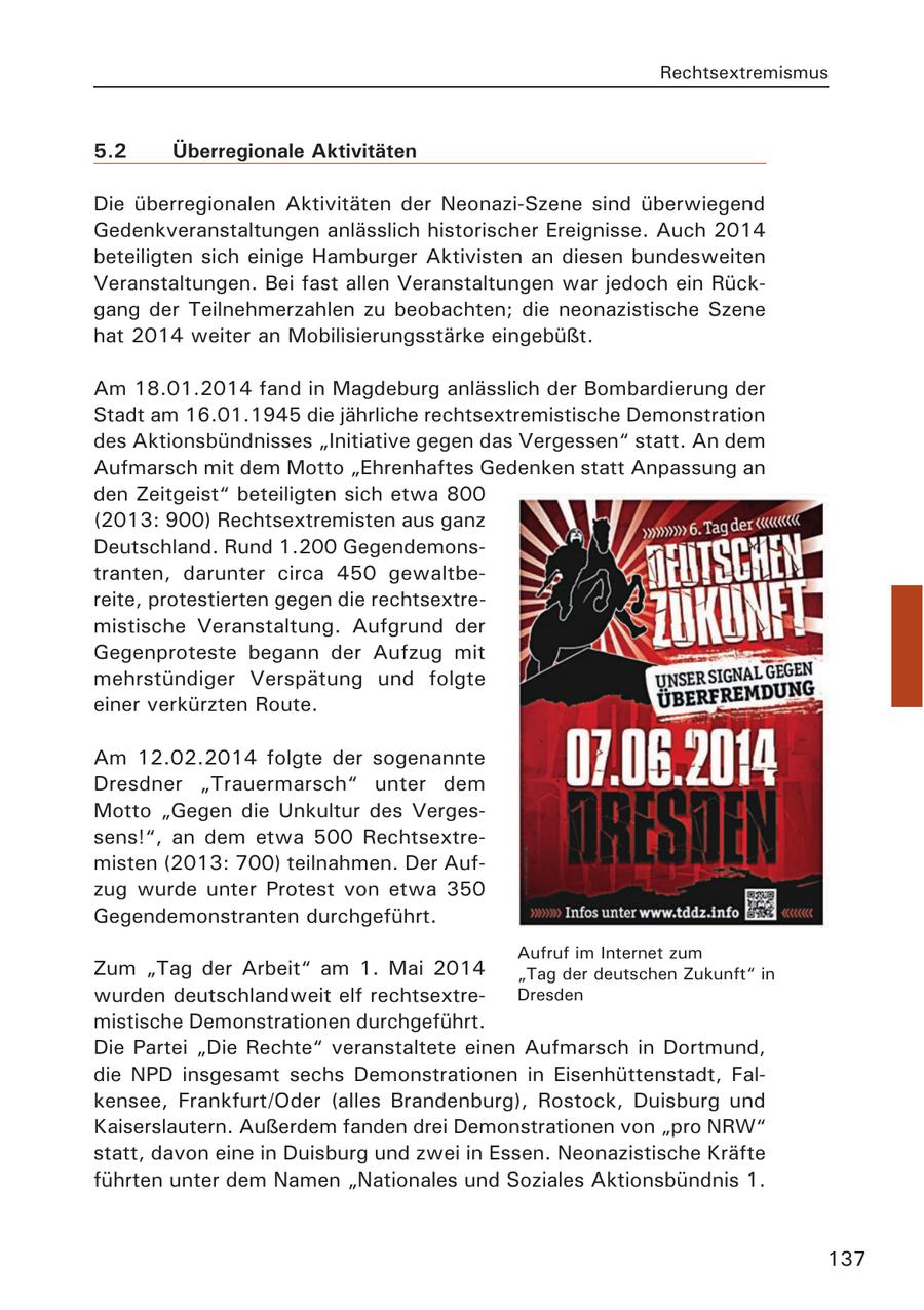 Rechtsextremismus 5.2 Überregionale Aktivitäten Die überregionalen Aktivitäten der Neonazi-Szene sind überwiegend Gedenkveranstaltungen anlässlich historischer Ereignisse. Auch 2014 beteiligten sich einige Hamburger Aktivisten an diesen bundesweiten Veranstaltungen. Bei fast allen Veranstaltungen war jedoch ein Rückgang der Teilnehmerzahlen zu beobachten; die neonazistische Szene hat 2014 weiter an Mobilisierungsstärke eingebüßt. Am 18.01.2014 fand in Magdeburg anlässlich der Bombardierung der Stadt am 16.01.1945 die jährliche rechtsextremistische Demonstration des Aktionsbündnisses "Initiative gegen das Vergessen" statt. An dem Aufmarsch mit dem Motto "Ehrenhaftes Gedenken statt Anpassung an den Zeitgeist" beteiligten sich etwa 800 (2013: 900) Rechtsextremisten aus ganz Deutschland. Rund 1.200 Gegendemonstranten, darunter circa 450 gewaltbereite, protestierten gegen die rechtsextremistische Veranstaltung. Aufgrund der Gegenproteste begann der Aufzug mit mehrstündiger Verspätung und folgte einer verkürzten Route. Am 12.02.2014 folgte der sogenannte Dresdner "Trauermarsch" unter dem Motto "Gegen die Unkultur des Vergessens!", an dem etwa 500 Rechtsextremisten (2013: 700) teilnahmen. Der Aufzug wurde unter Protest von etwa 350 Gegendemonstranten durchgeführt. Aufruf im Internet zum Zum "Tag der Arbeit" am 1. Mai 2014 "Tag der deutschen Zukunft" in wurden deutschlandweit elf rechtsextreDresden mistische Demonstrationen durchgeführt. Die Partei "Die Rechte" veranstaltete einen Aufmarsch in Dortmund, die NPD insgesamt sechs Demonstrationen in Eisenhüttenstadt, Falkensee, Frankfurt/Oder (alles Brandenburg), Rostock, Duisburg und Kaiserslautern. Außerdem fanden drei Demonstrationen von "pro NRW" statt, davon eine in Duisburg und zwei in Essen. Neonazistische Kräfte führten unter dem Namen "Nationales und Soziales Aktionsbündnis 1. 137