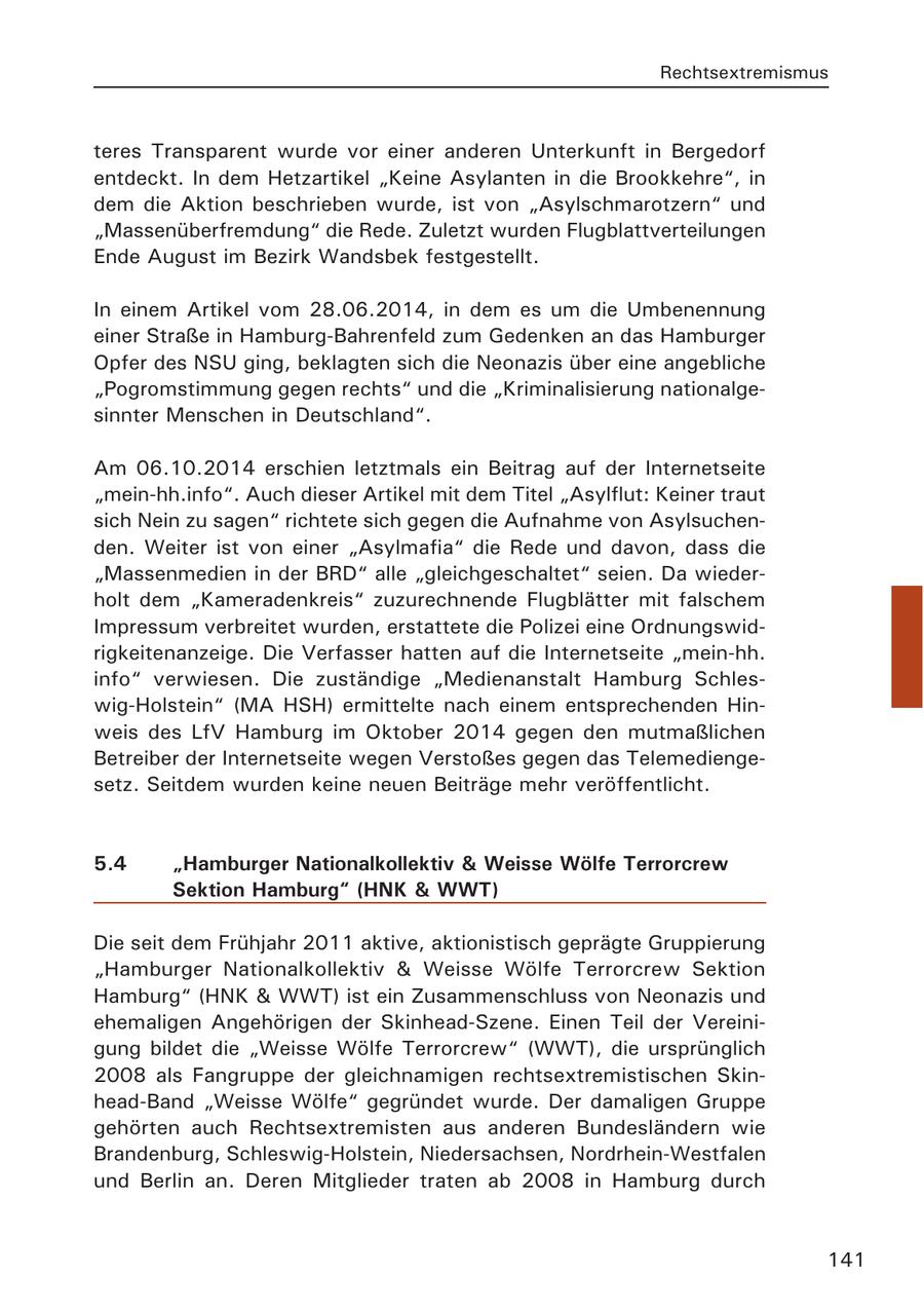 Rechtsextremismus teres Transparent wurde vor einer anderen Unterkunft in Bergedorf entdeckt. In dem Hetzartikel "Keine Asylanten in die Brookkehre", in dem die Aktion beschrieben wurde, ist von "Asylschmarotzern" und "Massenüberfremdung" die Rede. Zuletzt wurden Flugblattverteilungen Ende August im Bezirk Wandsbek festgestellt. In einem Artikel vom 28.06.2014, in dem es um die Umbenennung einer Straße in Hamburg-Bahrenfeld zum Gedenken an das Hamburger Opfer des NSU ging, beklagten sich die Neonazis über eine angebliche "Pogromstimmung gegen rechts" und die "Kriminalisierung nationalgesinnter Menschen in Deutschland". Am 06.10.2014 erschien letztmals ein Beitrag auf der Internetseite "mein-hh.info". Auch dieser Artikel mit dem Titel "Asylflut: Keiner traut sich Nein zu sagen" richtete sich gegen die Aufnahme von Asylsuchenden. Weiter ist von einer "Asylmafia" die Rede und davon, dass die "Massenmedien in der BRD" alle "gleichgeschaltet" seien. Da wiederholt dem "Kameradenkreis" zuzurechnende Flugblätter mit falschem Impressum verbreitet wurden, erstattete die Polizei eine Ordnungswidrigkeitenanzeige. Die Verfasser hatten auf die Internetseite "mein-hh. info" verwiesen. Die zuständige "Medienanstalt Hamburg Schleswig-Holstein" (MA HSH) ermittelte nach einem entsprechenden Hinweis des LfV Hamburg im Oktober 2014 gegen den mutmaßlichen Betreiber der Internetseite wegen Verstoßes gegen das Telemediengesetz. Seitdem wurden keine neuen Beiträge mehr veröffentlicht. 5.4 "Hamburger Nationalkollektiv & Weisse Wölfe Terrorcrew Sektion Hamburg" (HNK & WWT) Die seit dem Frühjahr 2011 aktive, aktionistisch geprägte Gruppierung "Hamburger Nationalkollektiv & Weisse Wölfe Terrorcrew Sektion Hamburg" (HNK & WWT) ist ein Zusammenschluss von Neonazis und ehemaligen Angehörigen der Skinhead-Szene. Einen Teil der Vereinigung bildet die "Weisse Wölfe Terrorcrew" (WWT), die ursprünglich 2008 als Fangruppe der gleichnamigen rechtsextremistischen Skinhead-Band "Weisse Wölfe" gegründet wurde. Der damaligen Gruppe gehörten auch Rechtsextremisten aus anderen Bundesländern wie Brandenburg, Schleswig-Holstein, Niedersachsen, Nordrhein-Westfalen und Berlin an. Deren Mitglieder traten ab 2008 in Hamburg durch 141