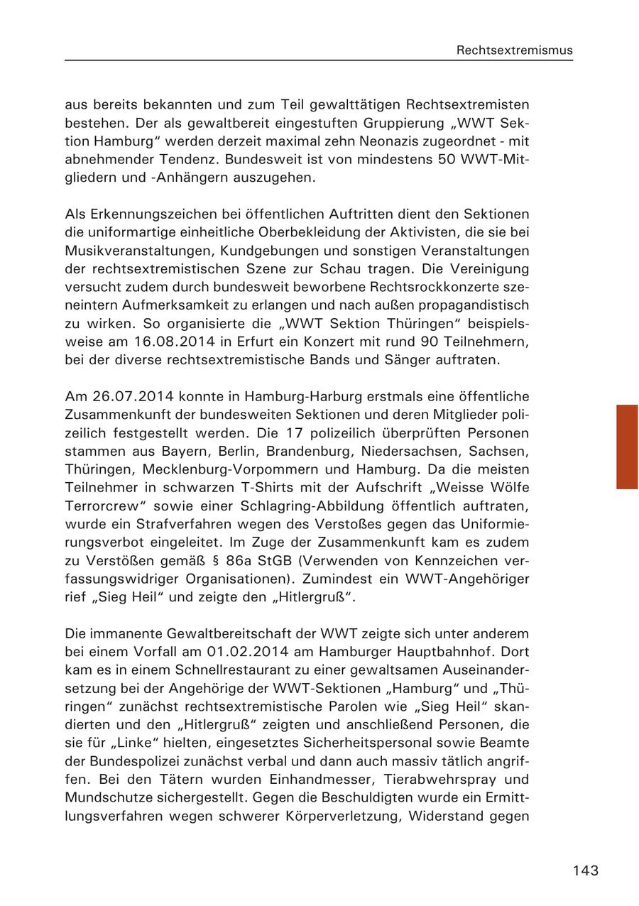Rechtsextremismus aus bereits bekannten und zum Teil gewalttätigen Rechtsextremisten bestehen. Der als gewaltbereit eingestuften Gruppierung "WWT Sektion Hamburg" werden derzeit maximal zehn Neonazis zugeordnet - mit abnehmender Tendenz. Bundesweit ist von mindestens 50 WWT-Mitgliedern und -Anhängern auszugehen. Als Erkennungszeichen bei öffentlichen Auftritten dient den Sektionen die uniformartige einheitliche Oberbekleidung der Aktivisten, die sie bei Musikveranstaltungen, Kundgebungen und sonstigen Veranstaltungen der rechtsextremistischen Szene zur Schau tragen. Die Vereinigung versucht zudem durch bundesweit beworbene Rechtsrockkonzerte szeneintern Aufmerksamkeit zu erlangen und nach außen propagandistisch zu wirken. So organisierte die "WWT Sektion Thüringen" beispielsweise am 16.08.2014 in Erfurt ein Konzert mit rund 90 Teilnehmern, bei der diverse rechtsextremistische Bands und Sänger auftraten. Am 26.07.2014 konnte in Hamburg-Harburg erstmals eine öffentliche Zusammenkunft der bundesweiten Sektionen und deren Mitglieder polizeilich festgestellt werden. Die 17 polizeilich überprüften Personen stammen aus Bayern, Berlin, Brandenburg, Niedersachsen, Sachsen, Thüringen, Mecklenburg-Vorpommern und Hamburg. Da die meisten Teilnehmer in schwarzen T-Shirts mit der Aufschrift "Weisse Wölfe Terrorcrew" sowie einer Schlagring-Abbildung öffentlich auftraten, wurde ein Strafverfahren wegen des Verstoßes gegen das Uniformierungsverbot eingeleitet. Im Zuge der Zusammenkunft kam es zudem zu Verstößen gemäß SS 86a StGB (Verwenden von Kennzeichen verfassungswidriger Organisationen). Zumindest ein WWT-Angehöriger rief "Sieg Heil" und zeigte den "Hitlergruß". Die immanente Gewaltbereitschaft der WWT zeigte sich unter anderem bei einem Vorfall am 01.02.2014 am Hamburger Hauptbahnhof. Dort kam es in einem Schnellrestaurant zu einer gewaltsamen Auseinandersetzung bei der Angehörige der WWT-Sektionen "Hamburg" und "Thüringen" zunächst rechtsextremistische Parolen wie "Sieg Heil" skandierten und den "Hitlergruß" zeigten und anschließend Personen, die sie für "Linke" hielten, eingesetztes Sicherheitspersonal sowie Beamte der Bundespolizei zunächst verbal und dann auch massiv tätlich angriffen. Bei den Tätern wurden Einhandmesser, Tierabwehrspray und Mundschutze sichergestellt. Gegen die Beschuldigten wurde ein Ermittlungsverfahren wegen schwerer Körperverletzung, Widerstand gegen 143