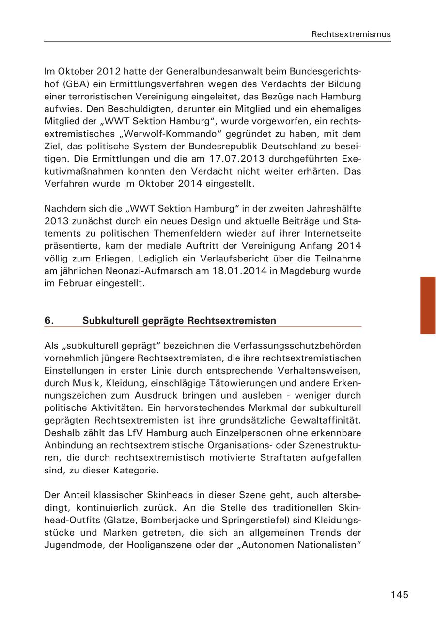 Rechtsextremismus Im Oktober 2012 hatte der Generalbundesanwalt beim Bundesgerichtshof (GBA) ein Ermittlungsverfahren wegen des Verdachts der Bildung einer terroristischen Vereinigung eingeleitet, das Bezüge nach Hamburg aufwies. Den Beschuldigten, darunter ein Mitglied und ein ehemaliges Mitglied der "WWT Sektion Hamburg", wurde vorgeworfen, ein rechtsextremistisches "Werwolf-Kommando" gegründet zu haben, mit dem Ziel, das politische System der Bundesrepublik Deutschland zu beseitigen. Die Ermittlungen und die am 17.07.2013 durchgeführten Exekutivmaßnahmen konnten den Verdacht nicht weiter erhärten. Das Verfahren wurde im Oktober 2014 eingestellt. Nachdem sich die "WWT Sektion Hamburg" in der zweiten Jahreshälfte 2013 zunächst durch ein neues Design und aktuelle Beiträge und Statements zu politischen Themenfeldern wieder auf ihrer Internetseite präsentierte, kam der mediale Auftritt der Vereinigung Anfang 2014 völlig zum Erliegen. Lediglich ein Verlaufsbericht über die Teilnahme am jährlichen Neonazi-Aufmarsch am 18.01.2014 in Magdeburg wurde im Februar eingestellt. 6. Subkulturell geprägte Rechtsextremisten Als "subkulturell geprägt" bezeichnen die Verfassungsschutzbehörden vornehmlich jüngere Rechtsextremisten, die ihre rechtsextremistischen Einstellungen in erster Linie durch entsprechende Verhaltensweisen, durch Musik, Kleidung, einschlägige Tätowierungen und andere Erkennungszeichen zum Ausdruck bringen und ausleben - weniger durch politische Aktivitäten. Ein hervorstechendes Merkmal der subkulturell geprägten Rechtsextremisten ist ihre grundsätzliche Gewaltaffinität. Deshalb zählt das LfV Hamburg auch Einzelpersonen ohne erkennbare Anbindung an rechtsextremistische Organisationsoder Szenestrukturen, die durch rechtsextremistisch motivierte Straftaten aufgefallen sind, zu dieser Kategorie. Der Anteil klassischer Skinheads in dieser Szene geht, auch altersbedingt, kontinuierlich zurück. An die Stelle des traditionellen Skinhead-Outfits (Glatze, Bomberjacke und Springerstiefel) sind Kleidungsstücke und Marken getreten, die sich an allgemeinen Trends der Jugendmode, der Hooliganszene oder der "Autonomen Nationalisten" 145