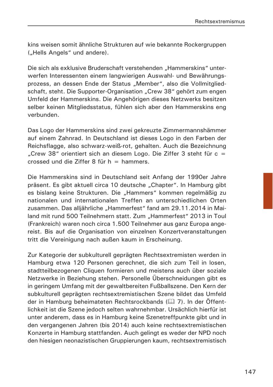 Rechtsextremismus kins weisen somit ähnliche Strukturen auf wie bekannte Rockergruppen ("Hells Angels" und andere). Die sich als exklusive Bruderschaft verstehenden "Hammerskins" unterwerfen Interessenten einem langwierigen Auswahlund Bewährungsprozess, an dessen Ende der Status "Member", also die Vollmitgliedschaft, steht. Die Supporter-Organisation "Crew 38" gehört zum engen Umfeld der Hammerskins. Die Angehörigen dieses Netzwerks besitzen selber keinen Mitgliedsstatus, fühlen sich aber den Hammerskins eng verbunden. Das Logo der Hammerskins sind zwei gekreuzte Zimmermannshämmer auf einem Zahnrad. In Deutschland ist dieses Logo in den Farben der Reichsflagge, also schwarz-weiß-rot, gehalten. Auch die Bezeichnung "Crew 38" orientiert sich an diesem Logo. Die Ziffer 3 steht für c = crossed und die Ziffer 8 für h = hammers. Die Hammerskins sind in Deutschland seit Anfang der 1990er Jahre präsent. Es gibt aktuell circa 10 deutsche "Chapter". In Hamburg gibt es bislang keine Strukturen. Die "Hammers" kommen regelmäßig zu nationalen und internationalen Treffen an unterschiedlichen Orten zusammen. Das alljährliche "Hammerfest" fand am 29.11.2014 in Mailand mit rund 500 Teilnehmern statt. Zum "Hammerfest" 2013 in Toul (Frankreich) waren noch circa 1.500 Teilnehmer aus ganz Europa angereist. Bis auf die Organisation von einzelnen Konzertveranstaltungen tritt die Vereinigung nach außen kaum in Erscheinung. Zur Kategorie der subkulturell geprägten Rechtsextremisten werden in Hamburg etwa 120 Personen gerechnet, die sich zum Teil in losen, stadtteilbezogenen Cliquen formieren und meistens auch über soziale Netzwerke in Beziehung stehen. Personelle Überschneidungen gibt es in geringem Umfang mit der gewaltbereiten Fußballszene. Den Kern der subkulturell geprägten rechtsextremistischen Szene bildet das Umfeld der in Hamburg beheimateten Rechtsrockbands ( 7). In der Öffentlichkeit ist die Szene jedoch selten wahrnehmbar. Ursächlich hierfür ist unter anderem, dass es in Hamburg keine Szenetreffpunkte gibt und in den vergangenen Jahren (bis 2014) auch keine rechtsextremistischen Konzerte in Hamburg stattfanden. Auch gelingt es weder der NPD noch den hiesigen neonazistischen Gruppierungen kaum, rechtsextremistisch 147