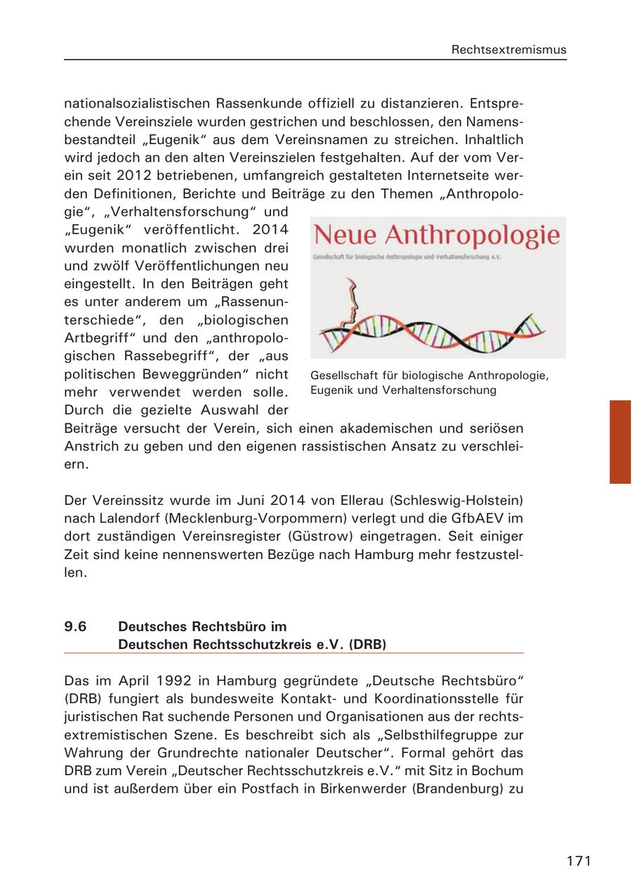 Rechtsextremismus nationalsozialistischen Rassenkunde offiziell zu distanzieren. Entsprechende Vereinsziele wurden gestrichen und beschlossen, den Namensbestandteil "Eugenik" aus dem Vereinsnamen zu streichen. Inhaltlich wird jedoch an den alten Vereinszielen festgehalten. Auf der vom Verein seit 2012 betriebenen, umfangreich gestalteten Internetseite werden Definitionen, Berichte und Beiträge zu den Themen "Anthropologie", "Verhaltensforschung" und "Eugenik" veröffentlicht. 2014 wurden monatlich zwischen drei und zwölf Veröffentlichungen neu eingestellt. In den Beiträgen geht es unter anderem um "Rassenunterschiede", den "biologischen Artbegriff" und den "anthropologischen Rassebegriff", der "aus politischen Beweggründen" nicht Gesellschaft für biologische Anthropologie, mehr verwendet werden solle. Eugenik und Verhaltensforschung Durch die gezielte Auswahl der Beiträge versucht der Verein, sich einen akademischen und seriösen Anstrich zu geben und den eigenen rassistischen Ansatz zu verschleiern. Der Vereinssitz wurde im Juni 2014 von Ellerau (Schleswig-Holstein) nach Lalendorf (Mecklenburg-Vorpommern) verlegt und die GfbAEV im dort zuständigen Vereinsregister (Güstrow) eingetragen. Seit einiger Zeit sind keine nennenswerten Bezüge nach Hamburg mehr festzustellen. 9.6 Deutsches Rechtsbüro im Deutschen Rechtsschutzkreis e.V. (DRB) Das im April 1992 in Hamburg gegründete "Deutsche Rechtsbüro" (DRB) fungiert als bundesweite Kontaktund Koordinationsstelle für juristischen Rat suchende Personen und Organisationen aus der rechtsextremistischen Szene. Es beschreibt sich als "Selbsthilfegruppe zur Wahrung der Grundrechte nationaler Deutscher". Formal gehört das DRB zum Verein "Deutscher Rechtsschutzkreis e.V." mit Sitz in Bochum und ist außerdem über ein Postfach in Birkenwerder (Brandenburg) zu 171