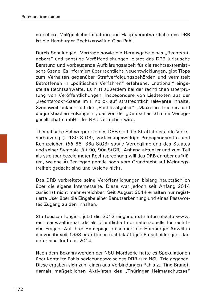 Rechtsextremismus erreichen. Maßgebliche Initiatorin und Hauptverantwortliche des DRB ist die Hamburger Rechtsanwältin Gisa Pahl. Durch Schulungen, Vorträge sowie die Herausgabe eines "Rechtsratgebers" und sonstige Veröffentlichungen leistet das DRB juristische Beratung und vorbeugende Aufklärungsarbeit für die rechtsextremistische Szene. Es informiert über rechtliche Neuentwicklungen, gibt Tipps zum Verhalten gegenüber Strafverfolgungsbehörden und vermittelt Betroffenen in "politischen Verfahren" erfahrene, "national" eingestellte Rechtsanwälte. Es hilft außerdem bei der rechtlichen Überprüfung von Veröffentlichungen, insbesondere von Liedtexten aus der "Rechtsrock"-Szene im Hinblick auf strafrechtlich relevante Inhalte. Szeneweit bekannt ist der "Rechtsratgeber" "Mäxchen Treuherz und die juristischen Fußangeln", der von der "Deutschen Stimme Verlagsgesellschafts mbH" der NPD vertrieben wird. Thematische Schwerpunkte des DRB sind die Straftatbestände Volksverhetzung (SS 130 StGB), verfassungswidrige Propagandamittel und Kennzeichen (SSSS 86, 86a StGB) sowie Verunglimpfung des Staates und seiner Symbole (SSSS 90, 90a StGB). Anhand aktueller und zum Teil als streitbar bezeichneter Rechtsprechung will das DRB darüber aufklären, welche Äußerungen gerade noch vom Grundrecht auf Meinungsfreiheit gedeckt sind und welche nicht. Das DRB verbreitete seine Veröffentlichungen bislang hauptsächlich über die eigene Internetseite. Diese war jedoch seit Anfang 2014 zunächst nicht mehr erreichbar. Seit August 2014 erhalten nur registrierte User über die Eingabe einer Benutzerkennung und eines Passwortes Zugang zu den Inhalten. Stattdessen fungiert jetzt die 2012 eingerichtete Internetseite www. rechtsanwaeltin-pahl.de als öffentliche Informationsquelle für rechtliche Fragen. Auf ihrer Homepage präsentiert die Hamburger Anwältin die von ihr seit 1998 erstrittenen rechtskräftigen Entscheidungen, darunter sind fünf aus 2014. Nach dem Bekanntwerden der NSU-Mordserie hatte es Spekulationen über Kontakte Pahls beziehungsweise des DRB zum NSU-Trio gegeben. Diese ergaben sich zum einen aus Verbindungen Pahls zu Tino Brandt, damals maßgeblichen Aktivisten des "Thüringer Heimatschutzes" 172